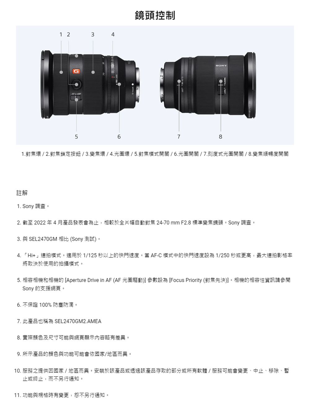 1 234G56鏡頭控制7SONY1環/2鎖定/3環/4光圈環/5開關/6光圈開關/7刻度式光圈開關/8.變焦順暢度開關註解1. Sony 調查2. 截至2022年4月產品發表會為止,相較於全片幅自動對焦 24-70mm F2.8標準變焦鏡頭Sony 調查3. 與 SEL2470GM 相比(Sony 測試4.「Hi」適用於 1/125 秒以上的快門速度 AF-C中的快門速度1/250 秒或更高,最大連拍影格將取決於使用的拍攝模式。5. 和的 Aperture Drive in AF (AF 光圈) 參數設為 Focus Priority (對焦先決)。的相容性資訊請參閱Sony 的。6.不保證100% 防塵防滴。7. 此產品也稱為 SEL2470GM2.AMEA8. 實際及尺寸可能與網頁顯示內容略有差。9. 所示產品的顏色與功能可能會依國家/地區異。10. 服務之提供因國家/地區而異。安裝於該產品或透過該產品存取的部分或所有軟體/服務可能會、中止、移除、暫止或終止,而不另行通知。11. 功能與規格時有變更,恕不另行通知。