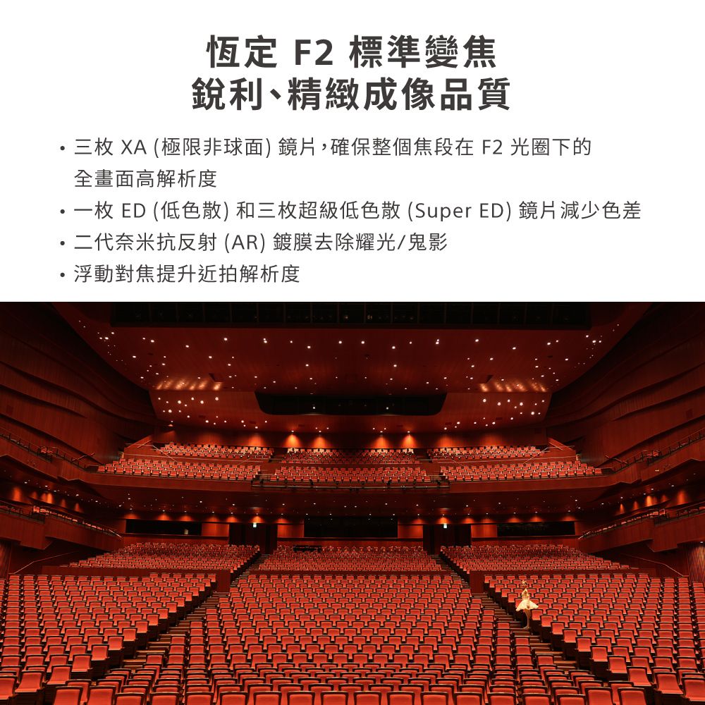 恆定 F2 標準變焦銳利、精緻成像品質三枚 XA (極限非球面) 鏡片,確保整個焦段在F2 光圈下的全畫面高解析度・一枚 ED (低色散)和三枚超級低色散(Super ED) 鏡片減少色差二代奈米抗反射(AR)鍍膜去除耀光/鬼影浮動對焦提升近拍解析度