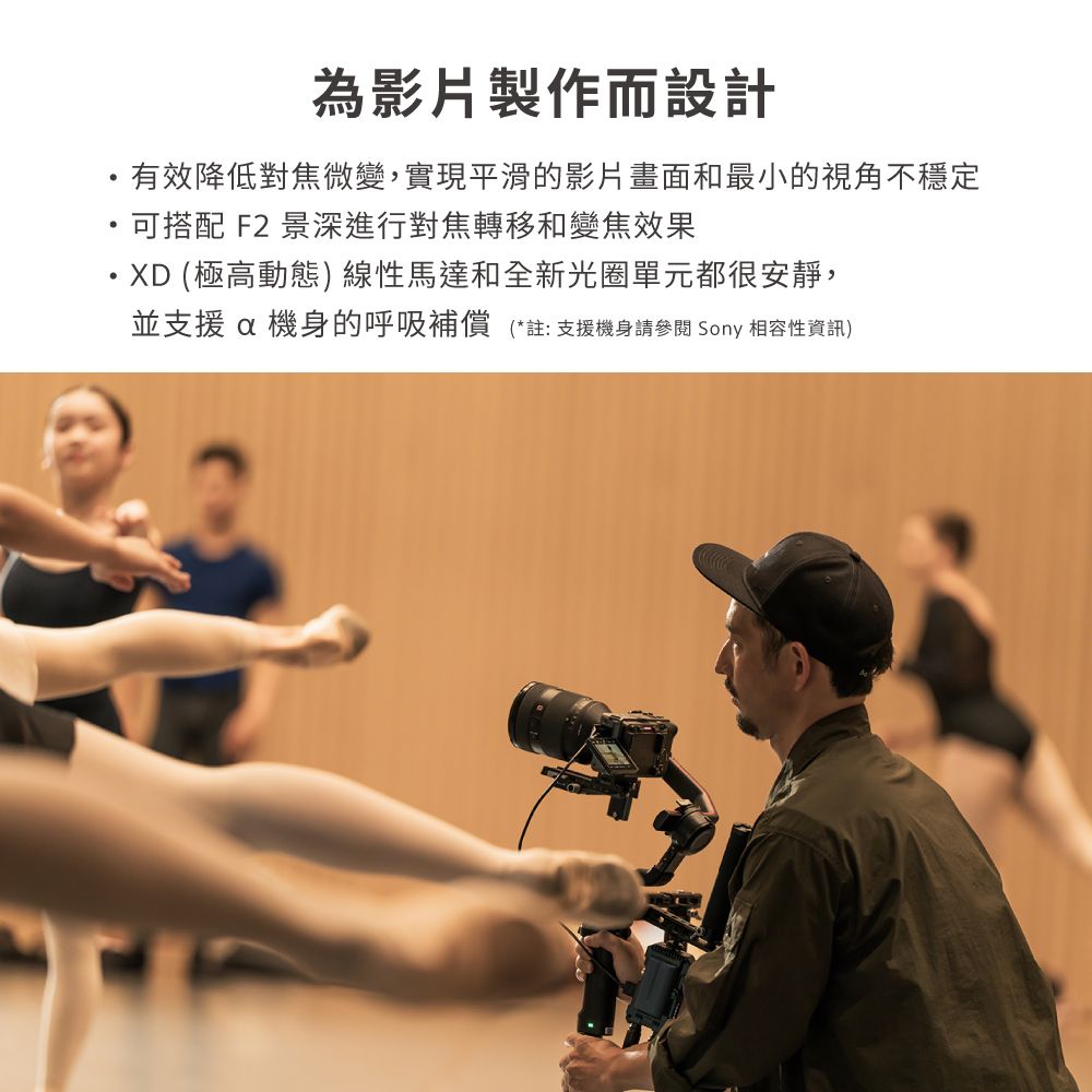 為影片製作而設計有效降低對焦微變,實現平滑的影片畫面和最小的視角不穩定可搭配 F2 景深進行對焦轉移和變焦效果XD (極高動態) 線性馬達和全新光圈單元都很安靜,並支援 機身的呼吸補償(*註:支援機身請 Sony 相容性資訊)