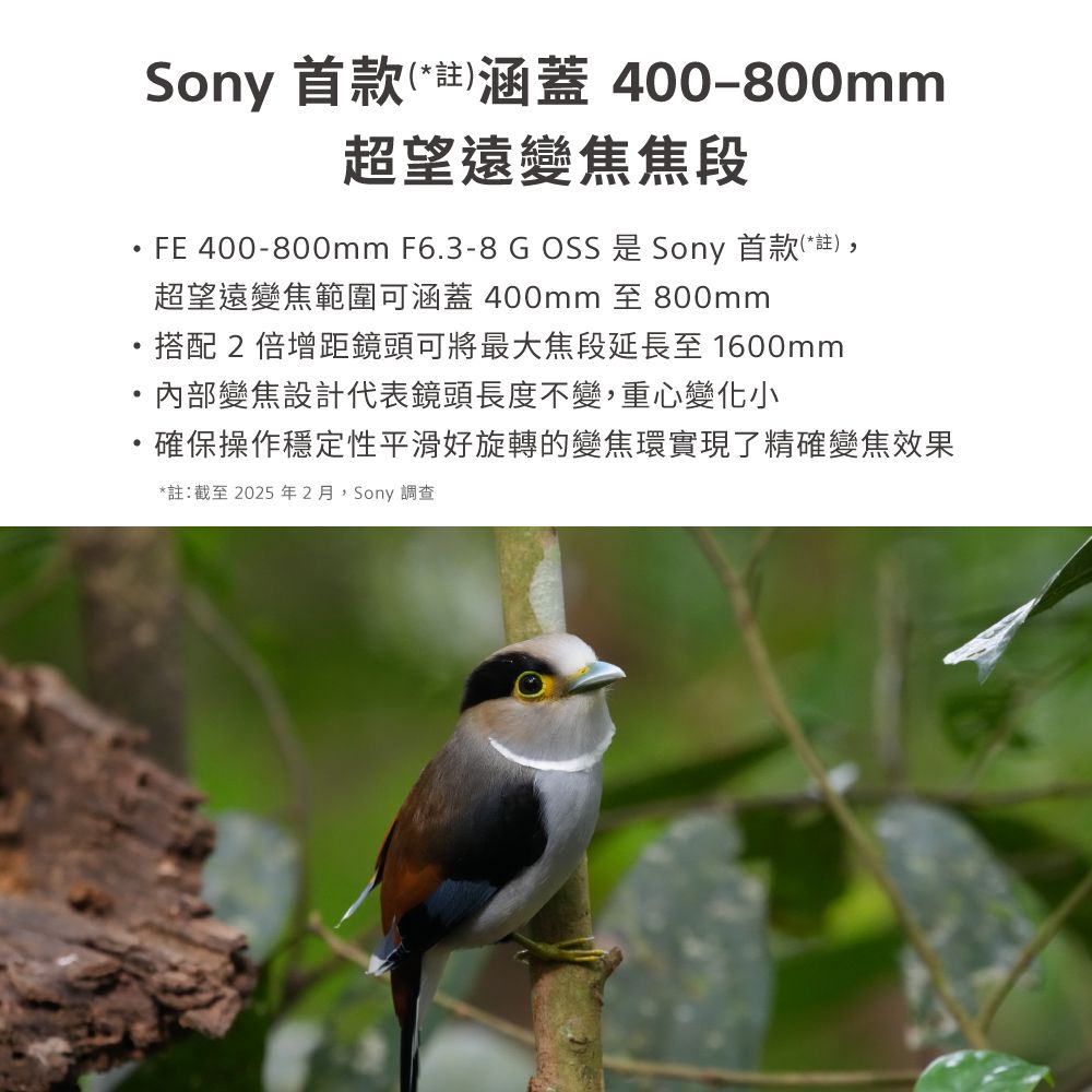 Sony 首款(*註)涵蓋 400-800mm超望遠變焦焦段FE 400-800mm F6.3-8  OSS 是 Sony 首款(*註),超望遠變焦範圍可涵蓋 400mm 至 800mm搭配2倍增距鏡頭可將最大焦段延長至 1600mm內部變焦設計代表鏡頭長度不變,重心變化小確保操作穩定性平滑好旋轉的變焦環實現了精確變焦效果*註:截至2025年2月,Sony調查