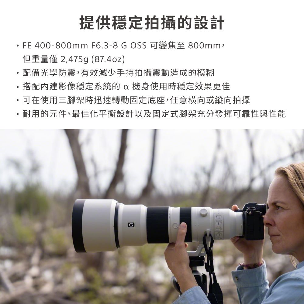 提供穩定拍攝的設計FE 400-800mm F6.3-8  OSS 可變焦至 800mm,但重量 2,475g (87.4oz)配備光學防震,有效減少手持拍攝震動造成的模糊搭配影像穩定系統的機身使用時穩定效果更佳可在使用三腳架時迅速轉動固定底座,任意橫向或縱向拍攝・耐用的元件、最佳化平衡設計以及固定式腳架充分發揮可靠性與性能G