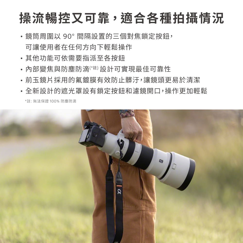 操流暢控又可靠,適合各種拍攝情況鏡筒周圍以 90°間隔設置的三個對焦鎖定按鈕,可讓使用者在任何方向下輕鬆操作其他功能可依需要指派至各按鈕內部變焦與防塵防滴(*註) 設計可實現最佳可靠性前玉鏡片採用的氟鍍膜有效防止髒汙,讓鏡頭更易於清潔·全新設計的遮光罩設有鎖定按鈕和濾鏡開口,操作更加輕鬆*註:無法保證100% 防塵防滴
