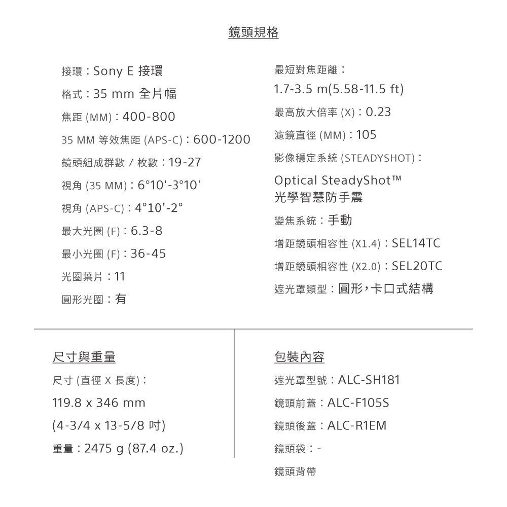 鏡頭規格接環 Sony E 接環格式35 mm 全片幅焦距(400-80035 MM 等效焦距(APS-C:600-1200鏡頭組成群數/枚數: 19-27視角 (35MM):6°10-3°10視角(APS-C):4°10-2°最大光圈(F):6.3-8最小光圈(F):36-45光圈葉片:11最短對焦距離:1.7-3.5 m(5.58-11.5 ft)最高放大倍率(X):0.23濾鏡直徑(MM): 105影像穩定系統(STEADYSHOT):Optical SteadyShotTM光學智慧防手震變焦系統:手動增距鏡頭相容性 (X1.4):SEL14TC增距鏡頭相容性(X2.0):SEL20TC遮光罩類型:圓形,卡口式結構圓形光圈:有尺寸與重量尺寸(直徑X長度):119.8  346mm(4-3/4 x 13-5/8)重量:2475 g (87.4 oz.)包裝內容遮光罩型號:ALC-SH181鏡頭前蓋:ALC-F105S鏡頭後蓋:ALC-R1EM鏡頭袋:-鏡頭背帶