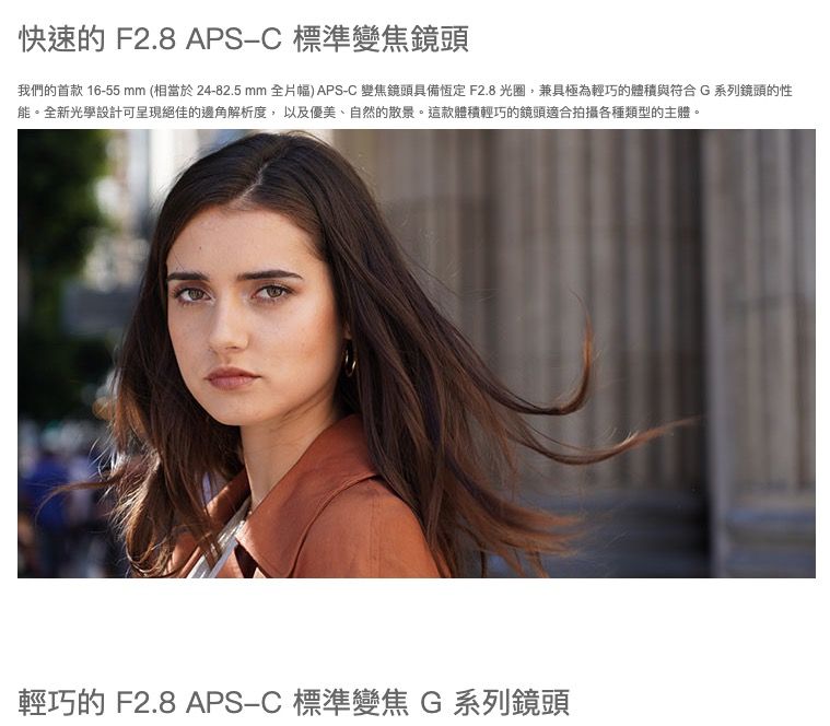 快速的 F2.8 APS 標準變焦鏡頭我們的首款 16-55mm (相當於24-82.5 mm 全片幅) APS-C 變焦鏡頭具備恆定F2.8光圈,兼具極為輕巧的體積與符合G系列鏡頭的性能。全新光學設計可呈現絕佳的邊角解析度,以及優美、自然的散景。這款體積輕巧的鏡頭適合拍攝各種類型的主體。輕巧的 F2.8 APS-C 標準變焦 G 系列鏡頭