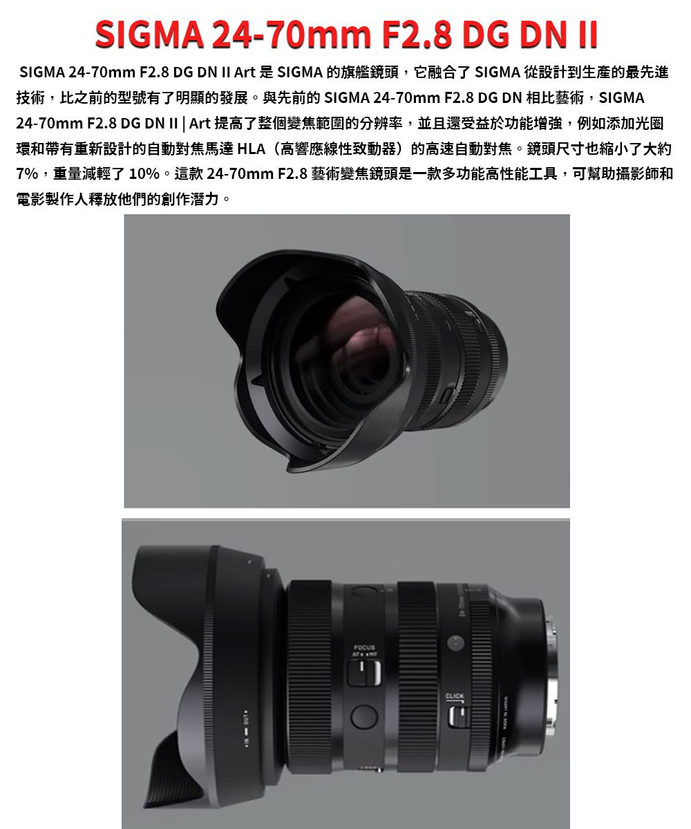 SIGMA 24-70mm F2.8 DG DN IISIGMA 24-70mm F2.8 DG DN II Art 是 SIGMA 的旗艦鏡頭,它融合了 SIGMA 從設計到生產的最先進技術,比之前的型號有了明顯的發展。與先前的 SIGMA 24-70mm F2.8 DG DN 相比藝術,SIGMA24-70mm F2.8 DG DN II | Art 提高了整個變焦範圍的分辨率,並且還受益於功能增強,例如添加光圈環和帶有重新設計的自動對焦馬達 HLA(高響應線性致動器)的高速自動對焦。鏡頭尺寸也縮小了大約7%,重量減輕了10%。這款24-70mm F2.8 藝術變焦鏡頭是一款多功能高性能工具,可幫助攝影師和電影製作人釋放他們的創作潛力。FOCUSCLICK