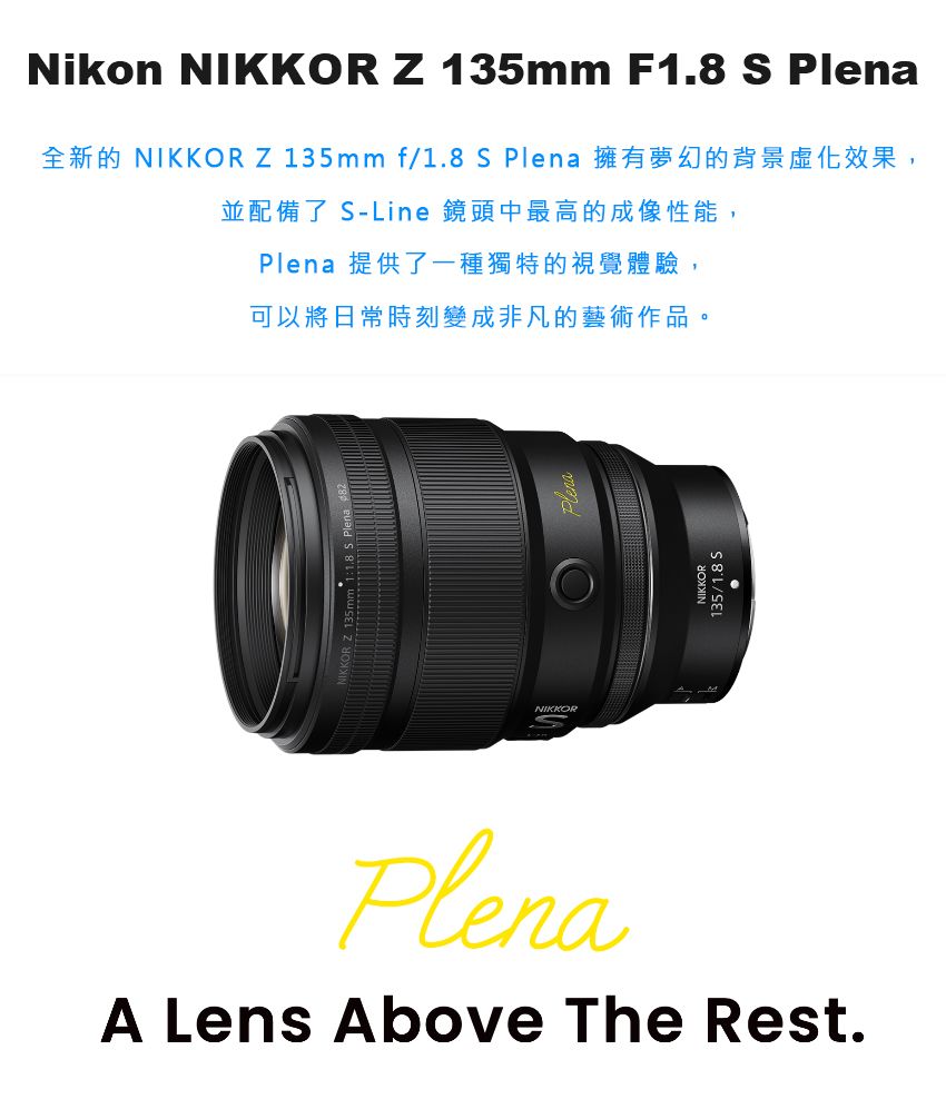 Nikon NIKKOR Z 135mm F1.8 S PlenaNIKKOR Z 135mm f/1.8 S Plena並配備了 S-Line 鏡頭中最高的成像性能,Plena 提供了一種獨特的視覺體驗,可以將日常時刻變成非凡的藝術作品。NIKKORNIKKOR135/1.8 SPlenaA Lens Above The Rest.