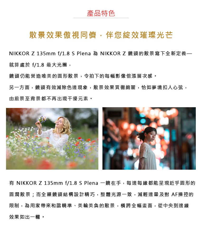 產品特色散景效果傲視同儕,伴您綻效璀璨光芒NIKKOR Z 135mm f/1.8 S Plena 為 NIKKOR Z 鏡頭的散景寫下全新定義就算處於f/1.8 最大光圈,鏡頭仍能營造唯美的圓形散景,令拍下的每幅影像倍添層次感。另一方面,鏡頭效減除色邊現象,散景效果貫徹絢麗,恰如夢境扣人心弦,由前景至背景都不再出現干擾元素。有 NIKKOR Z 135mm f/1.8 S Plena 一鏡在手,每邊每緣都能呈現近乎圓形的圓潤散景;而全賴鏡頭結構設計精巧,整體光源一致,減輕邊及對 AF操控的限制,為用家帶來和諧精準、美輪美奐的散景,橫跨全幅畫面,從中央到邊緣效果如出一轍。