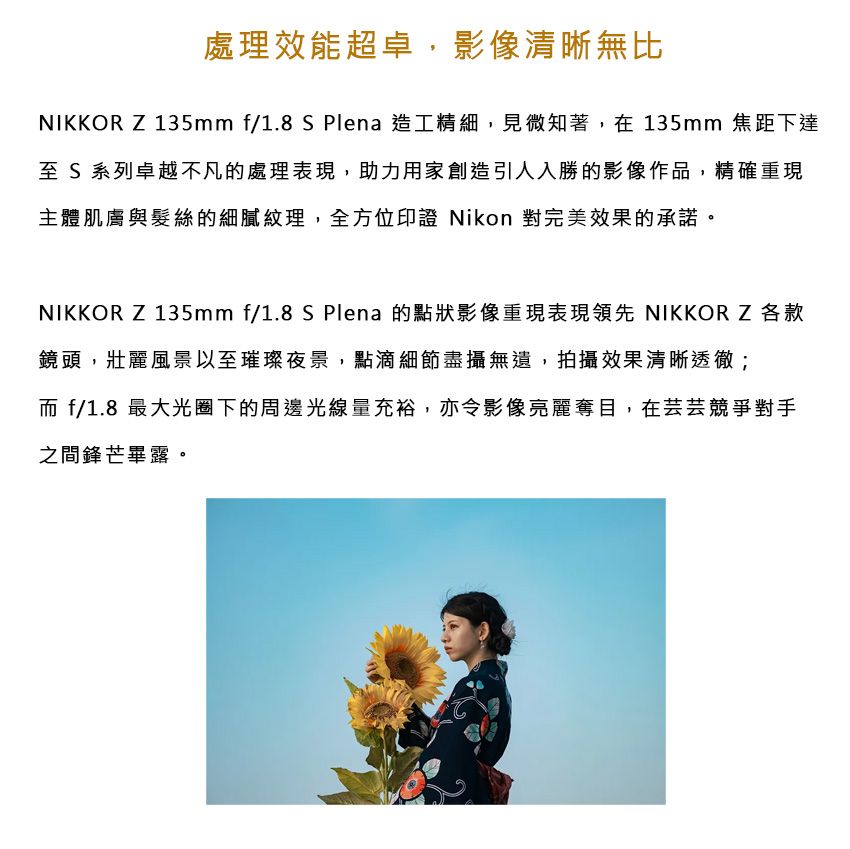 處理效能超卓,影像清晰無比NIKKOR Z 135mm f/1.8 S Plena造工精細,見微知著,在135mm 焦距下達至 S 系列卓越不凡的處理表現,助力用家創造引人入勝的影像作品,精確重現主體肌膚與髮絲的細膩紋理,全方位印證 Nikon 對完美效果的承諾NIKKOR Z 135mm f/1.8 S Plena 的點狀影像重現表現領先 NIKKOR Z各款鏡頭,壯麗風景以至璀璨夜景,點滴細節盡攝無遺,拍攝效果清晰透徹; f/1.8 最大光圈下的周邊光線量充裕,亦令影像亮麗奪目,在芸芸競爭對手之間鋒芒畢露。