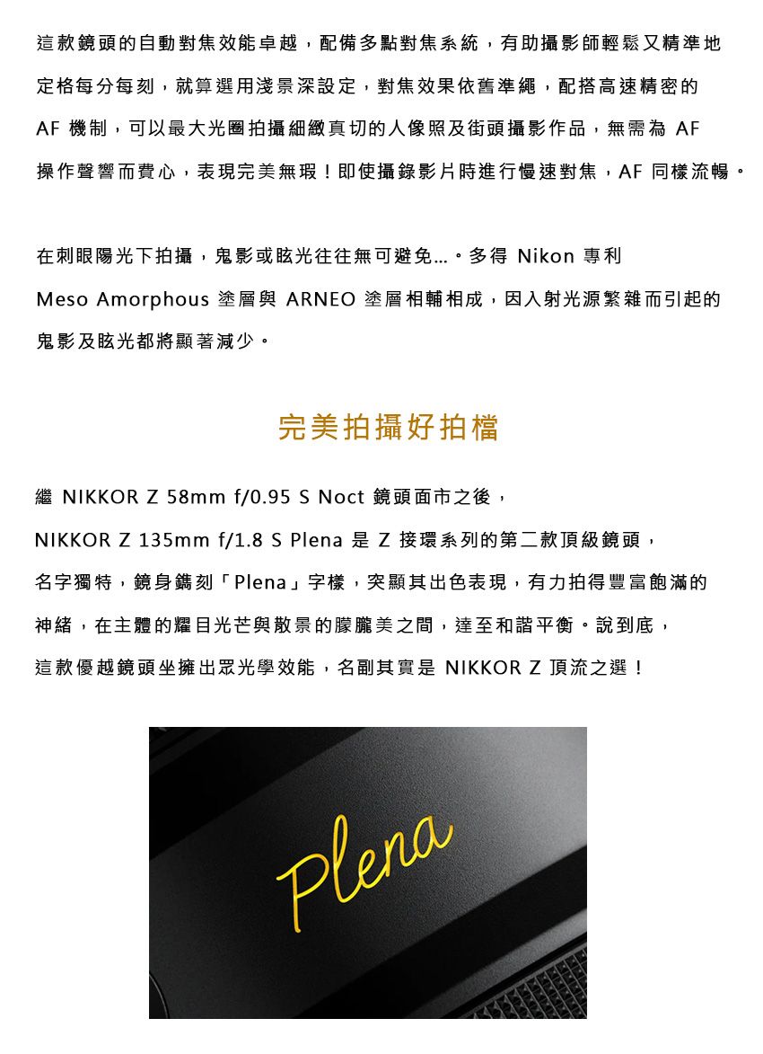 這款的自動對焦效能卓越,配備多點對焦系統,有助攝影師輕鬆又精準地定格每分每刻,就算選用淺景深設定,對焦效果依舊準繩,配搭高速精密的AF 機制,可以最大光圈拍攝細緻真切的人像照及街頭攝影作品,無需為 AF操作聲響而費心,表現完美無瑕!即使攝錄影片時進行慢速對焦,AF同樣流暢。在刺眼陽光下拍攝,鬼影或眩光往往無可避免多得 Nikon 專利Meso Amorphous 塗層與 ARNEO 塗層相輔相成,因入射光源繁雜而引起的鬼影及眩光都將顯著減少。完美拍攝好拍檔繼 NIKKOR Z 58mmf/0.95 S Noct 鏡頭面市之後,NIKKOR Z 135mm f/1.8 S Plena 是 Z 接環系列的第二款頂級鏡頭,名字獨特,鏡身鐫刻「Plena」字樣,突顯其出色表現,有力拍得豐富飽滿的神緒,在主體的耀目光芒與散景的朦朧美之間,達至和諧平衡。說到底,這款優越鏡頭坐擁出眾光學效能,名副其實是 NIKKOR Z頂流之選!Plena