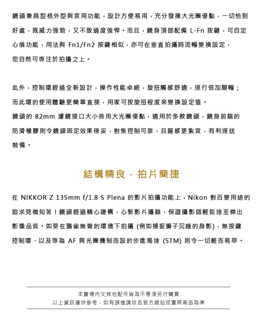 鏡頭兼具型格外型與實用功能,設計方便易用,充分發揮大光圈優點,一切恰到好處,既威力強勁,又不致過度強悍。而且,鏡身頂部配備L-Fn 按鍵,可自定心儀功能,用法與Fn1/Fn2 按鍵相似,亦可垂直拍攝時流暢變換設定,您自然可專注於拍攝之上。此外,控制環經過全新設計,操作性能卓絕,旋扭觸感舒適,運行倍加順暢;而此環的使用體驗更簡單直接,用家可按旋扭程度來變換設定值。鏡頭的 82mm 濾鏡接口大小善用大光圈優點,適用於多款鏡頭,鏡身前端的防滑橡膠則令鏡頭固定效果穩妥,對焦控制可靠,且握感更紮實,有利運送裝備。結構精良,拍片簡捷在 NIKKOR Z 135mm f/1.8 S Plena 的影片拍攝功能上,Nikon 對百變用途的追求見微知著!鏡頭經過精心建構,心影片攝錄,保證攝影師輕鬆達至傑出影像品質。如要在鴉雀無聲的環境下拍攝(例如捕捉獅子沉睡的身影),無按鍵控制環、以及專為AF 與光圈機制而設的步進馬達(STM)則令一切輕而易舉。本賣場文其他配件皆為示意須另行購買以上資訊僅供參考,如有誤植請依各官方網站或實際商品為準