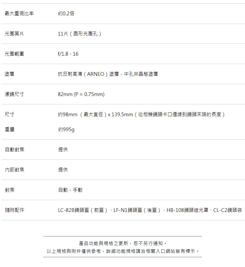 最大重現比率約0.2倍光圈葉片11片(圆形光圈孔)光圈範圍f/1.8  16塗層抗反射高清(ARNEO)塗層,中孔非晶態塗層濾鏡尺寸82mm (P = 0.75mm)尺寸98mm(最大直徑)x139.5mm(從相機鏡頭卡口邊緣到鏡頭末端的長度)重量约995g自動對焦提供內部對焦提供對焦自動,手動隨附配件LC-82B鏡頭蓋(前蓋)、LF-N1鏡頭蓋(後蓋)、HB-108鏡頭遮光罩、CL-C2鏡頭袋產品功能與規格之更新,恕不另行通知。以上規格與附件僅供參考,詳細功能規格請洽相關入口網站皆有標示。
