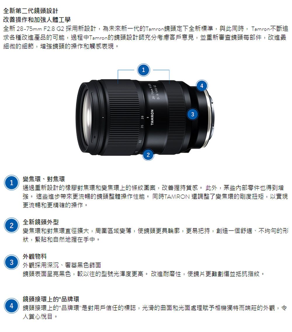 全新第二代鏡頭設計改善操作和加強人體工學全新  F2.8 G2 採用新設計,為未來新一代的Tamron鏡頭定下全新標準,與此同時,Tamron不斷追求各種改進產品的可能,過程中Tamron的鏡頭設計師充分考慮客戶意見,並重新審查鏡頭每部件,改進最細微的細節,增強鏡頭的操作和觸感表現變焦環、對焦環11TAMRON28-75mm3通過重新設計的橡膠對焦環和變焦環上的條紋圖案,改善握持質感。此外,某些內部零件也得到增強。這些進步帶來更流暢的鏡頭整體操作性能。同時TAMRON 還調整了變焦環的剛度扭矩,以實現更流暢和更精確的操作。全新鏡頭外型2變焦環和對焦環直徑擴大,周圍區域變薄,使鏡頭更具輪廓,更易把持,創造一個舒適、不均勻的形狀,緊貼和自然地握在手中。外觀物料3外觀採用深沉、奢華黑色飾面鏡頭表面呈亮黑色,較以往的型號光澤度更高。 改進耐磨性,使鏡片更難劃傷並抵抗指紋。鏡頭接環上的“品牌環鏡頭接環上的“品牌環是對用戶信任的標誌,光滑的曲面和光面處理賦予相機獨特而端莊的外觀,令人賞心悅目。