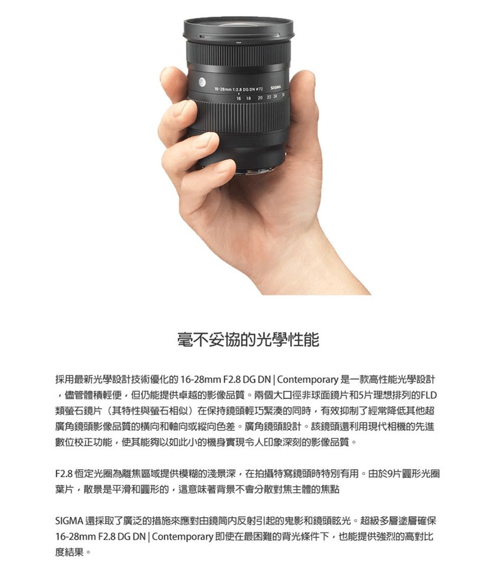 1   16 18 20 22  毫不妥協的光學性能採用最新光學設計技術優化的16-28mm F2.8 DG DN  Contemporary是一款高性能光學設計儘管體積輕便但仍能提供卓越的影像品質。兩個大口徑非球面鏡片和5片理想排列的FLD類螢石鏡片(其特性與螢石相似)在保持鏡頭輕巧緊湊的同時有效抑制了經常降低其他超廣角鏡頭影像品質的橫向和軸向或縱向色差。廣角鏡頭設計。該鏡頭還利用現代相機的先進數位校正功能,使其能夠以如此小的機身實現令人印象深刻的影像品質。F2.8 恆定光圈為離焦區域提供模糊的淺景深,在拍攝特寫鏡頭時特別有用。由於9片圓形光圈葉片,散景是平滑和圓形的,這意味著背景不會分散對焦主體的焦點SIGMA 還採取了廣泛的措施來應對由鏡筒反射引起的鬼影和鏡頭眩光。超級多層塗層確保16-28mm F2.8 DG DNContemporary 即使在最困難的背光條件下,也能提供強烈的高對比度結果。