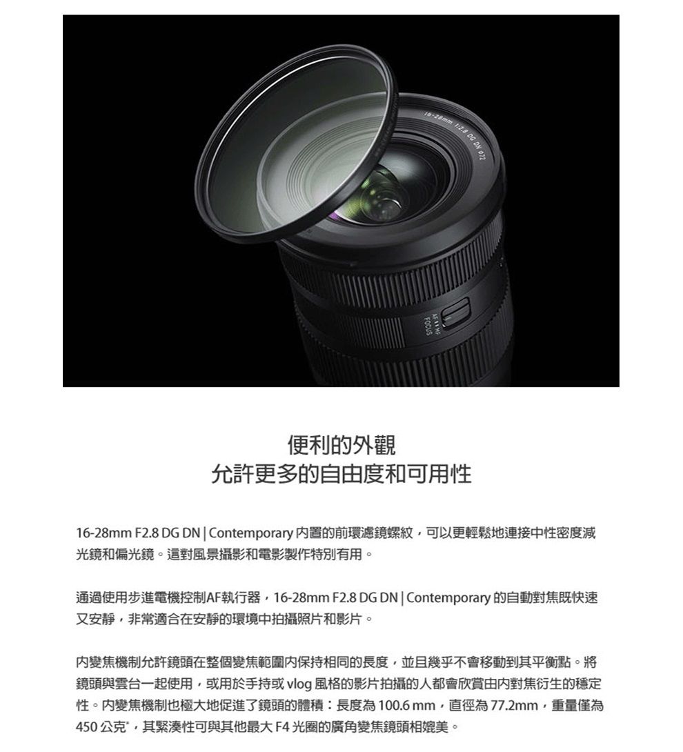 DG DN 便利的外觀允許更多的自由度和可用性16-28mm F2.8 DG DNContemporary 置的前環濾鏡螺紋可以更輕鬆地連接中性密度減光鏡和偏光鏡。這對風景攝影和電影製作特別有用。通過使用步進電機控制AF執行器16-28mm F2.8 DG DNContemporary 的自動對焦既快速又安靜,非常適合在安靜的環境中拍攝照片和影片。變焦機制允許鏡頭在整個變焦範圍内保持相同的長度,並且幾乎不會移動到其平衡點。將鏡頭與雲台一起使用,或用於手持或 vlog 風格的影片拍攝的人都會欣賞由内對焦衍生的穩定性。變焦機制也極大地促進了鏡頭的體積:長度為100.6mm,直徑為77.2mm,重量僅為450公克,其緊湊性可與其他最大F4光圈的廣角變焦鏡頭相媲美。