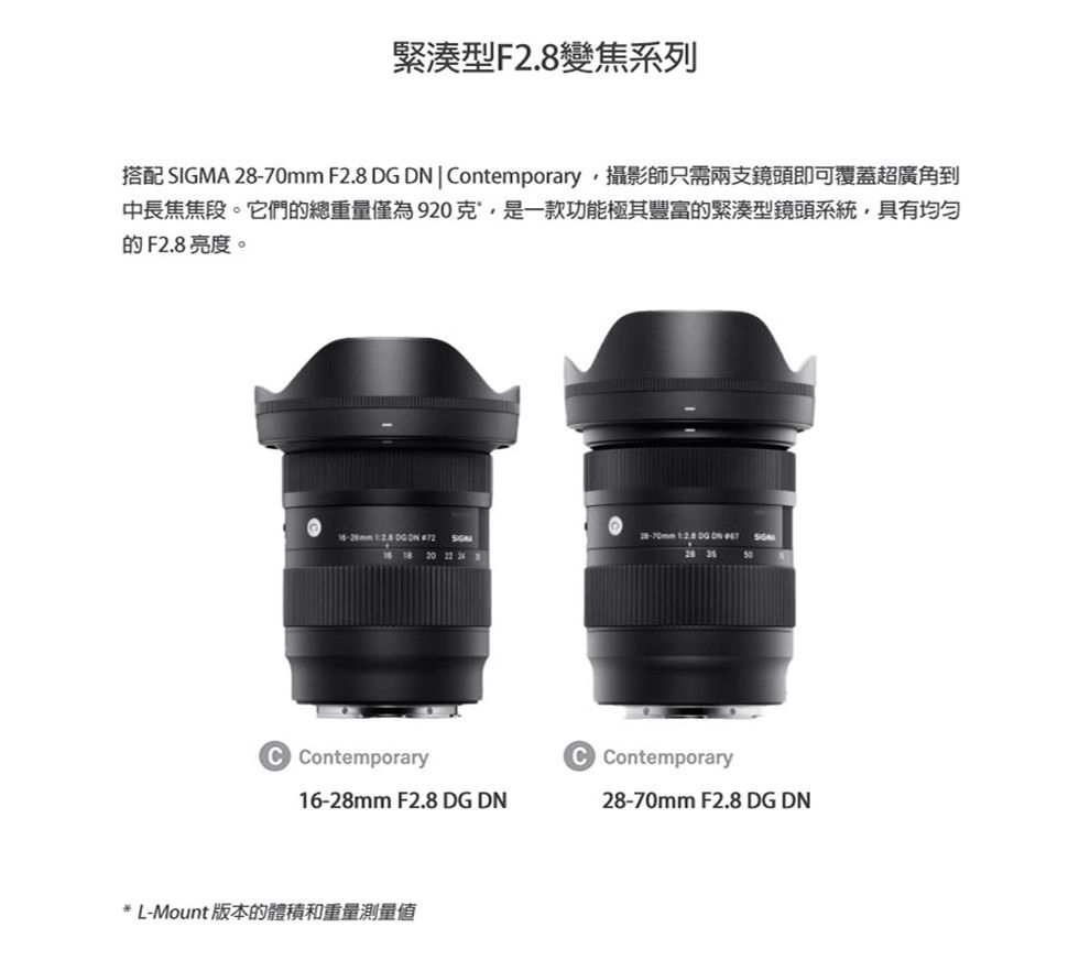 緊湊型F變焦系列搭配 SIGMA  F2.8  ontemporary攝影師只需兩支鏡頭即可覆蓋超廣角到中長焦焦段。它們的總重量僅為920克,是一款功能極其豐富的緊湊型鏡頭系統,具有均匀的F2.8亮度。-70mm   DN  2.8 DG  72 18 20 22 28  Contemporary16-28mm F2.8 DG DN* L-Mount 版本的體積和重量測量值C Contemporary28-70mm F2.8 DG DN