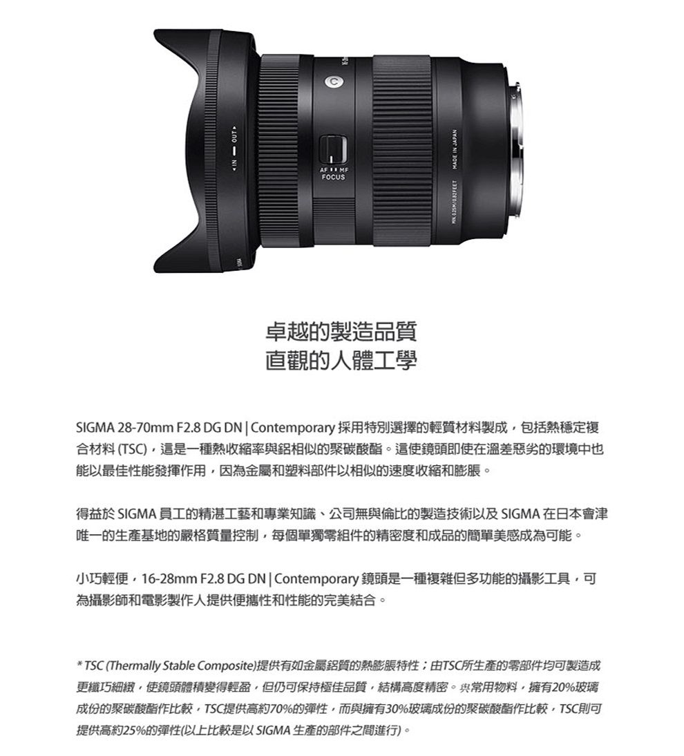 AF  FOCUS卓越的製造品質直觀的人體工學MADE IN JAPANSIGMA 28-70mm F2.8 DG DN  Contemporary 採用特別選擇的輕質材料製成包括熱穩定複合材料(TSC)這是一種熱收縮率與鋁相似的聚碳酸酯。這使鏡頭即使在溫差惡劣的環境中也能以最佳性能發揮作用因為金屬和塑料部件以相似的速度收縮和膨脹。得益於 SIGMA 員工的精湛工藝和專業知識、公司無與倫比的製造技術以及SIGMA 在日本會津唯一的生產基地的嚴格質量控制,每個單獨零組件的精密度和成品的簡單美感成為可能。小巧輕便,16-28mm F2.8 DG DN|Contemporary 鏡頭是一種複雜但多功能的攝影工具,可為攝影師和電影製作人提供便攜性和性能的完美結合。* TSC (Thermally Stable Composite)提供有如金屬鋁質的熱膨脹特性;由TSC所生產的零部件均可製造成更纖巧細緻,使鏡頭體積變得輕盈,但仍可保持極佳品質,結構高度精密。與常用物料,擁有20%玻璃成份的聚碳酸酯作比較,TSC提供高約70%的彈性,而與擁有30%玻璃成份的聚碳酸酯作比較,TSC則可提供高約25%的彈性(以上比較是以 SIGMA 生產的部件之間進行)。