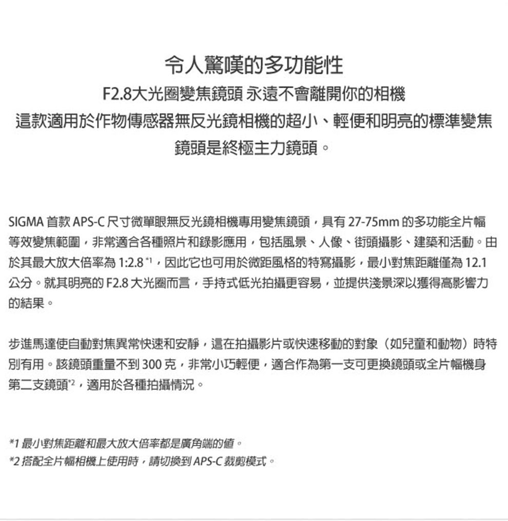 令人驚嘆的多功能性F2.8大光圈變焦鏡頭 永遠不會離開你的相機這款適用於作物傳感器無反光鏡相機的超小、輕便和明亮的標準變焦鏡頭是終極主力鏡頭。SIGMA 首款 APS-C尺寸微單眼無反光鏡相機專用變焦鏡頭具有27-75mm 的多功能全片幅等效變焦範圍非常適合各種照片和錄影應用,包括風景、人像、街頭攝影、建築和活動。由於其最大放大倍率為:2.81,因此它也可用於微距風格的特寫攝影,最小對焦距離僅為12.1公分。就其明亮的F2.8大光圈而言,手持式低光拍攝更容易,並提供淺景深以獲得高影響力的結果。步進馬達使自動對焦異常快速和安靜,這在拍攝影片或快速移動的對象(如兒童和動物)時特別有用。該鏡頭重量不到300克,非常小巧輕便,適合作為第一支可更換鏡頭或全片幅機身第二支鏡頭,適用於各種拍攝情況。*1 最小對焦距離和最大放大倍率都是廣角端的。*2 搭配全片幅相機上使用時,請切換到APS-C裁剪模式。