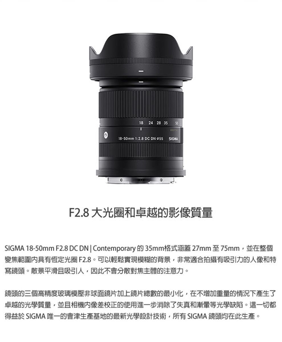 18 24 28 35 5018-50mm 1:2.8 DC DN  F2.8大光圈和卓越的影像質量SIGMA 18-50mm F2.8 DC DN|Contemporary 的 35mm格式涵蓋27mm 至75mm並在整個變焦範圍具有恆定光圈F2.8可以輕鬆實現模糊的背景非常適合拍攝有吸引力的人像和特寫鏡頭。散景平滑且吸引人,因此不會分散對焦主體的注意力。鏡頭的三個高精度玻璃模壓非球面鏡片加上鏡片總數的最小化,在不增加重量的情況下產生了卓越的光學質量,並且相機像差校正的使用進一步消除了失真和漸等光學缺陷。這一切都得益於 SIGMA 唯一的會津生產基地的最新光學設計技術,所有SIGMA 鏡頭均在此生產。