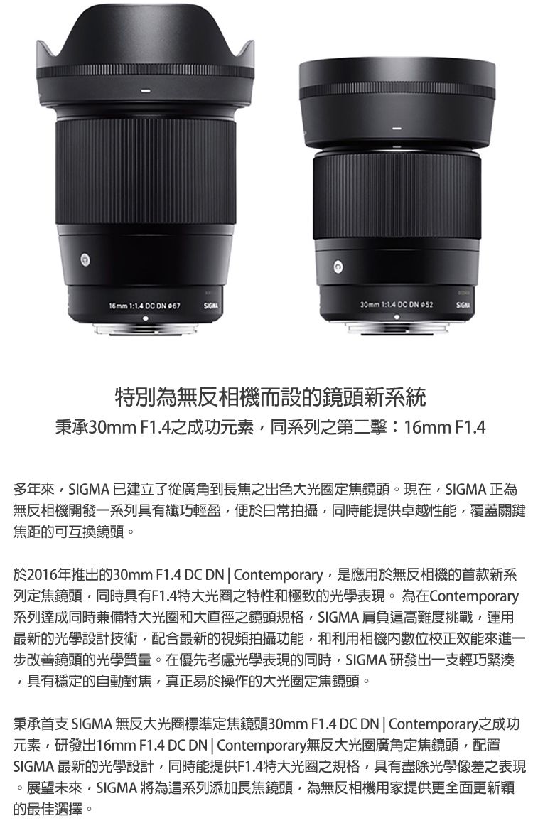 16mm 1:14 DC  .30mm 1:1.4 DC  特別為無反相機而設的鏡頭新系統秉承30mm F1.4之成功元素同系列之第二擊:16mm F1.4多年來SIGMA 已建立了從廣角到長焦之出色大光圈定焦鏡頭。現在SIGMA 正為無反相機開發一系列具有纖巧輕盈便於日常拍攝同時能提供卓越性能覆蓋關鍵焦距的可互換鏡頭。於2016年推出的30mm F1.4 DC DN  Contemporary,是應用於無反相機的首款新系列定焦鏡頭,同時具有F1.4特大光圈之特性和極致的光學表現。 為在Contemporary系列達成同時兼備特大光圈和大直徑之鏡頭規格,SIGMA 肩負這高難度挑戰,運用最新的光學設計技術,配合最新的視頻拍攝功能,和利用相機數位校正效能來進一步改善鏡頭的光學質量。在優先考慮光學表現的同時,SIGMA 研發出一支輕巧緊湊,具有穩定的自動對焦,真正易於操作的大光圈定焦鏡頭。秉承首支 SIGMA 無反大光圈標準定焦鏡頭30mm F1.4 DC DN  Contemporary之成功元素,研發出16mm F1.4 DC DN  Contemporary無反大光圈廣角定焦鏡頭,配置SIGMA 最新的光學設計,同時能提供F1.4特大光圈之規格,具有盡除光學像差之表現。展望未來,SIGMA 將為這系列添加長焦鏡頭,為無反相機用家提供更全面更新穎的最佳選擇。