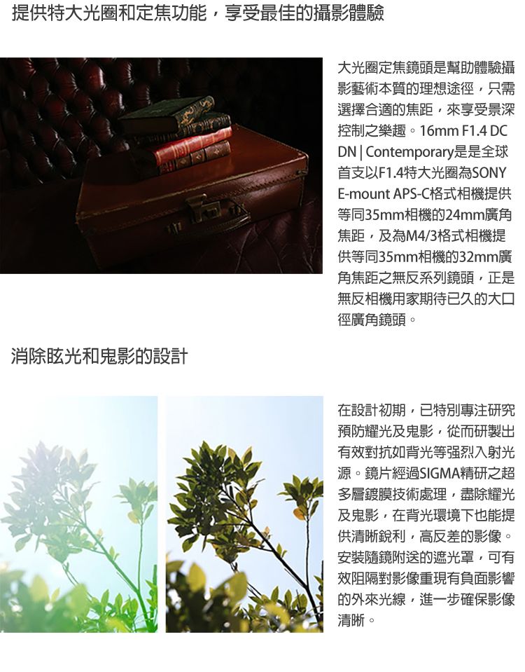 提供特大光圈和定焦功能享受最佳的攝影體驗消除眩光和鬼影的設計大光圈定焦鏡頭是幫助體驗攝影藝術本質的理想途徑只需選擇合適的焦距,來享受景深控制之樂趣。16mm F1.4 DCDN  Contemporary是是全球首支以F1.4特大光圈為SONYE-mount APS-C格式相機提供等同35mm相機的24mm廣角焦距,及為M4/3格式相機提供等同35mm相機的32mm廣角焦距之無反系列鏡頭,正是無反相機用家期待已久的大口徑廣角鏡頭。在設計初期,已特別專注研究預防耀光及鬼影,從而研製出有效對抗如背光等强烈入射光源。鏡片經過SIGMA精研之超多層鍍膜技術處理,盡除耀光及鬼影,在背光環境下也能提供清晰銳利,高反差的影像。安裝隨鏡附送的遮光罩,可有效阻隔對影像重現有負面影響的外來光線,進一步確保影像清晰。