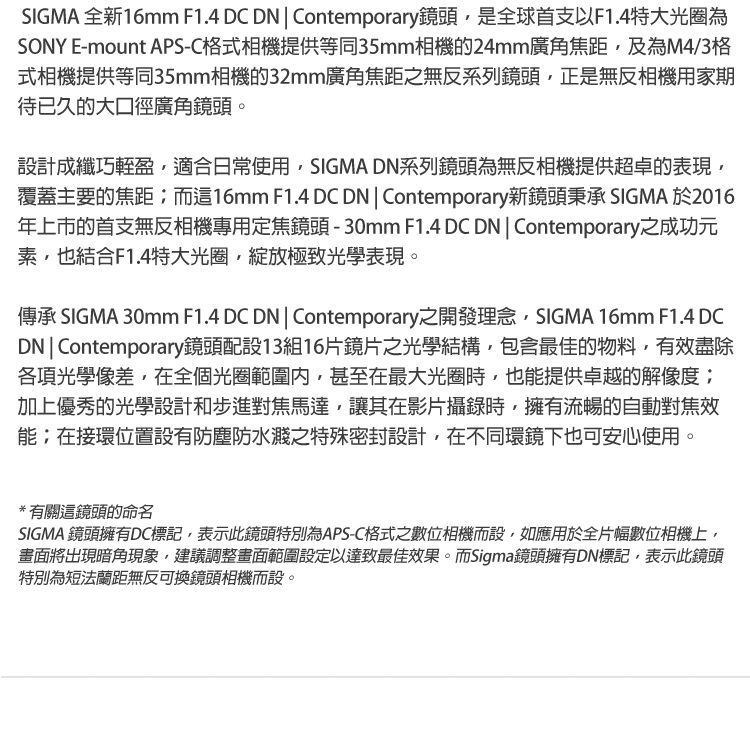 SIGMA 全新16mm F1.4 DC DN  Contemporary鏡頭是全球首支以F1.4特大光圈為SONY E-mount APS-C格式相機提供等同35mm相機的24mm廣角焦距及為M4/3格式相機提供等同35mm相機的32mm廣角焦距之無反系列鏡頭,正是無反相機用家期待已久的大口徑廣角鏡頭。設計成纖巧輕盈,適合日常使用,SIGMA DN系列鏡頭為無反相機提供超卓的表現,覆蓋主要的焦距而這16mm F1.4 DCDN  Contemporary新鏡頭秉承 SIGMA 於2016年上市的首支無反相機專用定焦鏡頭-30mm F1.4 DC DN  Contemporary之成功元素,也結合F1.4特大光圈,綻放極致光學表現。傳承 SIGMA 30mm F1.4 DC DN | Contemporary之開發理念,SIGMA 16mm F1.4 DCDN|Contemporary鏡頭配設13組16片鏡片之光學結構,包含最佳的物料,有效盡除各項光學像差,在全個光圈範圍,甚至在最大光圈時,也能提供卓越的解像度;加上優秀的光學設計和步進對焦馬達,讓其在影片攝錄時,擁有流暢的自動對焦效能;在接環位置設有防塵防水濺之特殊密封設計,在不同環鏡下也可安心使用。*有關這鏡頭的命名SIGMA 鏡頭擁有DC標記,表示此鏡頭特別為APS-C格式之數位相機而設,如應用於全片幅數位相機上,畫面將出現暗角現象,建議調整畫面範圍設定以達致最佳效果。而Sigma鏡頭擁有DN標記,表示此鏡頭特別為短法蘭距無反可換鏡頭相機而設。