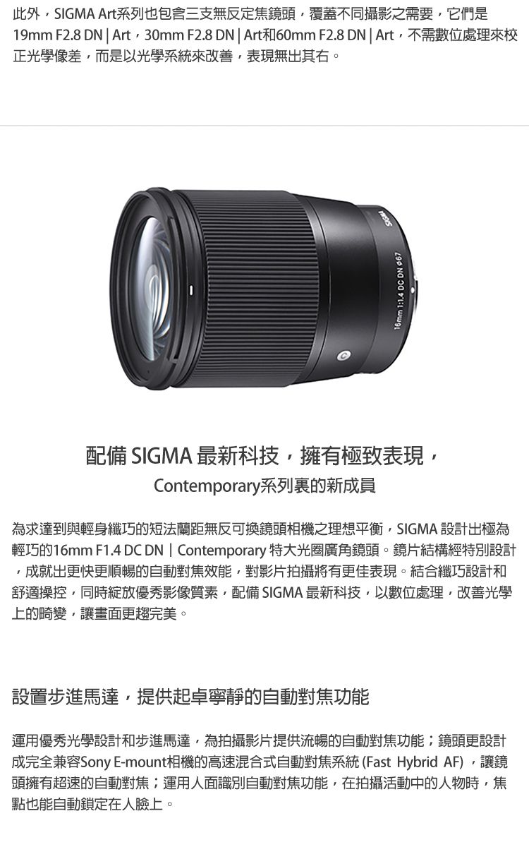 此外SIGMA Art系列也包含三支無反定焦鏡頭覆蓋不同攝影之需要它們是19mm F2.8   Art30mm F2.8 DN  Art和60mm F2.8 DN | Art不需數位處理來校正光學像差,而是以光學系統來改善,表現無出其右。 11.4 DC DN 配備 SIGMA 最新科技,擁有極致表現,Contemporary系列裏的新成員為求達到與輕身纖巧的短法蘭距無反可換鏡頭相機之理想平衡,SIGMA 設計出極為輕巧的16mm F1.4 DC DN | Contemporary 特大光圈廣角鏡頭。鏡片結構經特別設計,成就出更快更順暢的自動對焦效能,對影片拍攝將有更佳表現。結合纖巧設計和舒適操控,同時綻放優秀影像質素,配備 SIGMA 最新科技,以數位處理,改善光學上的畸變,讓畫面更趨完美。設置步進馬達,提供起卓寧靜的自動對焦功能運用優秀光學設計和步進馬達,為拍攝影片提供流暢的自動對焦功能鏡頭更設計成完全兼容Sony E-mount相機的高速混合式自動對焦系統(Fast Hybrid AF),讓鏡頭擁有超速的自動對焦:運用人面識別自動對焦功能,在拍攝活動中的人物時,焦點也能自動鎖定在人臉上。