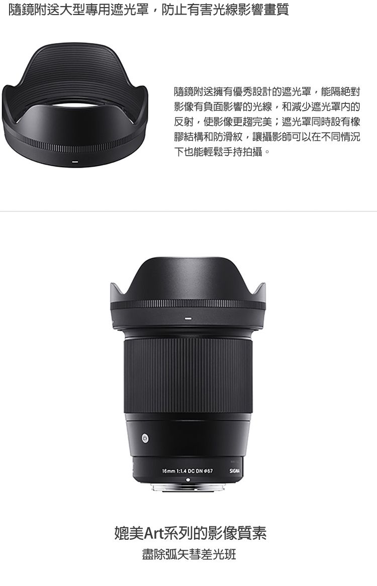 隨鏡附送大型專用遮光罩防止有害光線影響畫質隨鏡附送擁有優秀設計的遮光罩,能隔絕對影像有負面影響的光線,和減少遮光罩的反射,使影像更趨完美遮光罩同時設有膠結構和防滑紋,讓攝影師可以在不同情況下也能輕鬆手持拍攝。16mm 1:1.4 DC DN SIGNA媲美Art系列的影像質素盡除弧矢彗差光班
