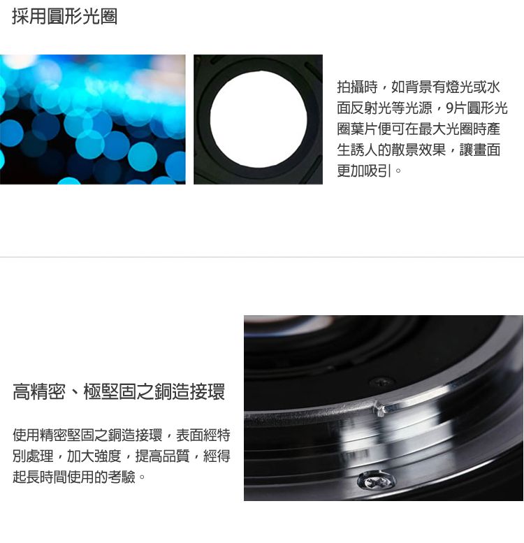 採用圓形光圈高精密、極堅固之銅造接環使用精密堅固之銅造接環表面經特別處理加大強度提高品質經得起長時間使用的考驗。拍攝時,如背景有燈光或水面反射光等光源,9片圓形光圈葉片便可在最大光圈時產生誘人的散景效果,讓畫面更加吸引。