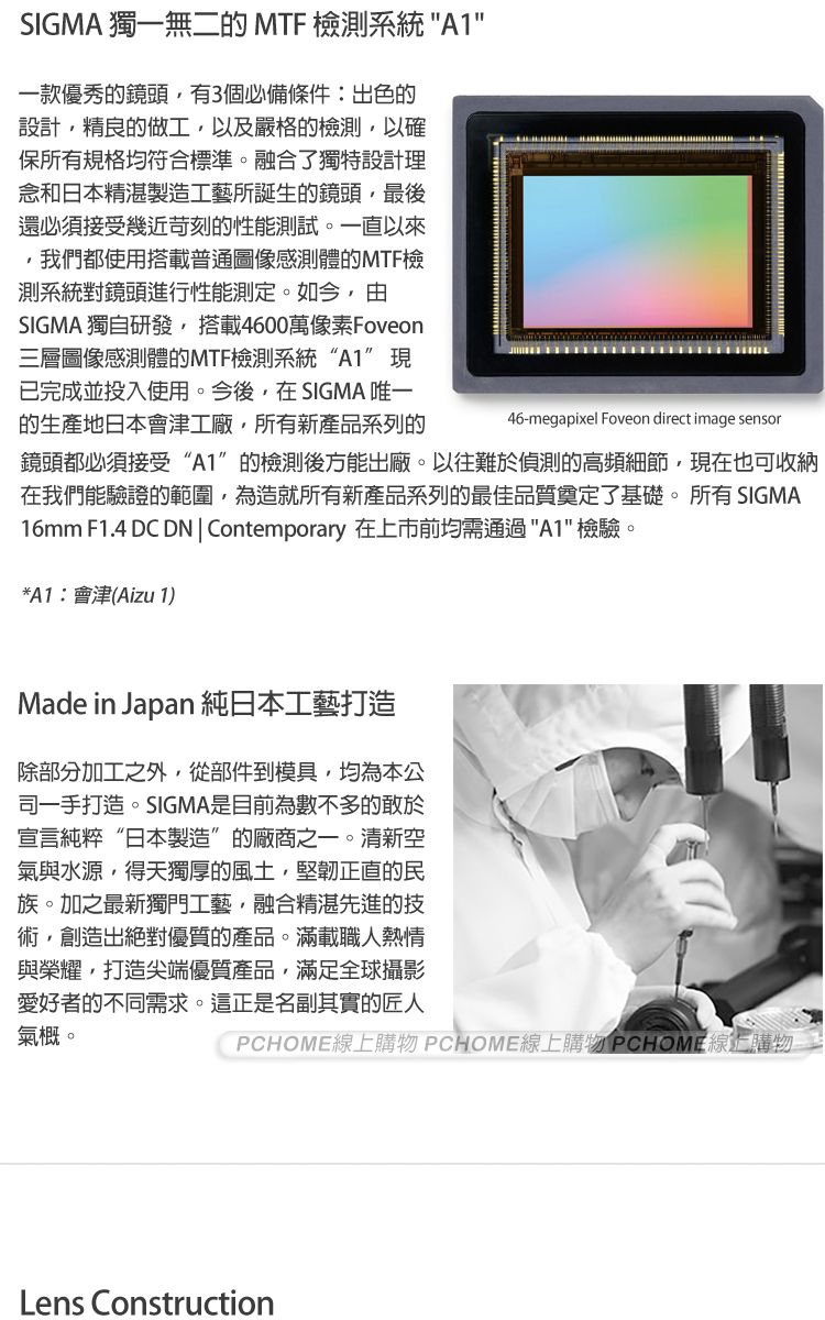 SIGMA 獨一無二的 MTF 檢測系統 A1一款優秀的鏡頭有3個必備條件:出色的設計精良的做工以及嚴格的檢測以確保所有規格均符合標準。融合了獨特設計理念和日本精湛製造工藝所誕生的鏡頭最後還必須接受幾近苛刻的性能測試。一直以來,我們都使用搭載普通圖像感測體的MTF檢測系統對鏡頭進行性能測定。如今,由SIGMA 獨自研發,搭載4600萬像素Foveon三層圖像感測體的MTF檢測系統“A1”現已完成並投入使用。今後,在SIGMA 唯一的生產地日本會津工廠,所有新產品系列的46-megapixel Foveon direct image sensor鏡頭都必須接受“A1”的檢測後方能出廠。以往難於偵測的高頻細節,現在也可收納在我們能驗證的範圍,為造就所有新產品系列的最佳品質奠定了基礎。所有 SIGMA16mm F1.4 DC DN  Contemporary 在上市前均需通過A1 檢驗。*A1:會津(Aizu 1)Made in Japan 純日本工藝打造除部分加工之外,從部件到模具,均為本公司一手打造。SIGMA是目前為數不多的敢於宣言純粹“日本製造”的廠商之一。清新空氣與水源,得天獨厚的風土,堅韌正直的民族。加之最新獨門工藝,融合精湛先進的技術,創造出絕對優質的產品。滿載職人熱情與榮耀,打造尖端優質產品,滿足全球攝影愛好者的不同需求。這正是名副其實的匠人氣概。PCHOME線上購物 PCHOME線上購物 PCHOME線上購物Lens Construction