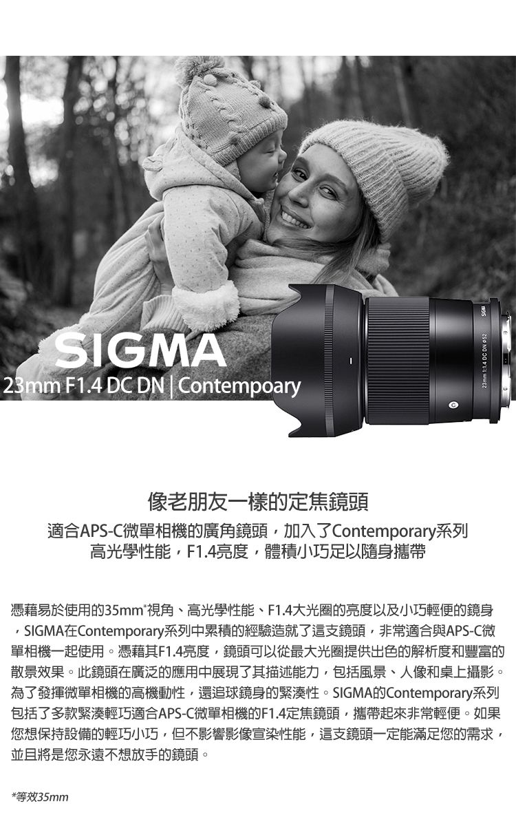 SIGMA23mm F1.4 DC DN | Contempoary像老朋友一樣的定焦鏡頭適合APS-C微單相機的廣角鏡頭加入了Contemporary系列高光學性能,F1.4亮度,體積小巧足以隨身攜帶憑藉易於使用的35mm*視角、高光學性能、F1.4大光圈的亮度以及小巧輕便的鏡身SIGMA在Contemporary系列中累積的經驗造就了這支鏡頭,非常適合與APS-C微單相機一起使用。憑藉其F1.4亮度,鏡頭可以從最大光圈提供出色的解析度和豐富的散景效果。此鏡頭在廣泛的應用中展現了其描述能力,包括風景、人像和桌上攝影。為了發揮微單相機的高機動性,還追球鏡身的緊湊性。SIGMA的Contemporary系列包括了多款緊湊輕巧適合APS-C微單相機的F1.4定焦鏡頭,攜帶起來非常輕便。如果您想保持設備的輕巧小巧,但不影響影像宣染性能,這支鏡頭一定能滿足您的需求,並且將是您永遠不想放手的鏡頭。*等效35mm