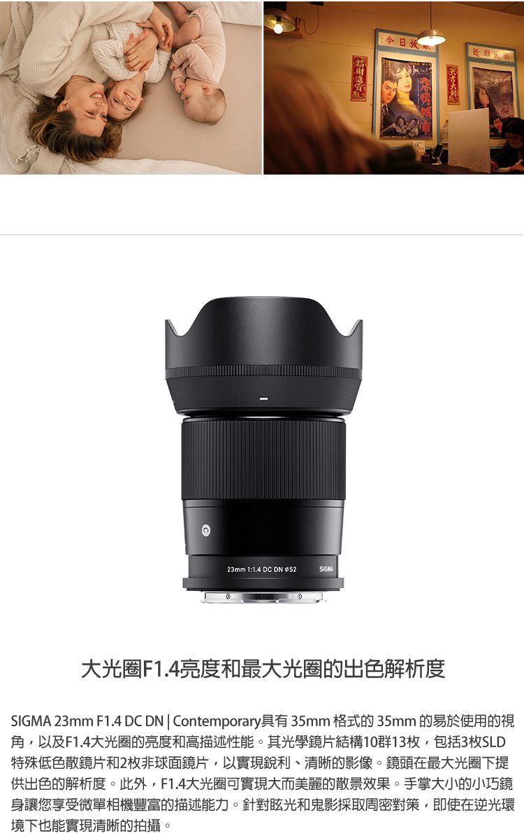 今日 23mm 1:1.4 DC DN 大光圈F1.4亮度和最大光圈的出色解析度SIGMA 23mm F1.4 DC DN | Contemporary具有35mm 格式的35mm 的易於使用的視角,以及F1.4大光圈的亮度和高描述性能。其光學鏡片結構10群13枚,包括3枚SLD特殊低色散鏡片和2枚非球面鏡片,以實現銳利、清晰的影像。鏡頭在最大光圈下提供出色的解析度。此外,F1.4大光圈可實現大而美麗的散景效果。手掌大小的小巧鏡身讓您享受微單相機豐富的描述能力。針對眩光和鬼影採取周密對策,即使在逆光環境下也能實現清晰的拍攝。