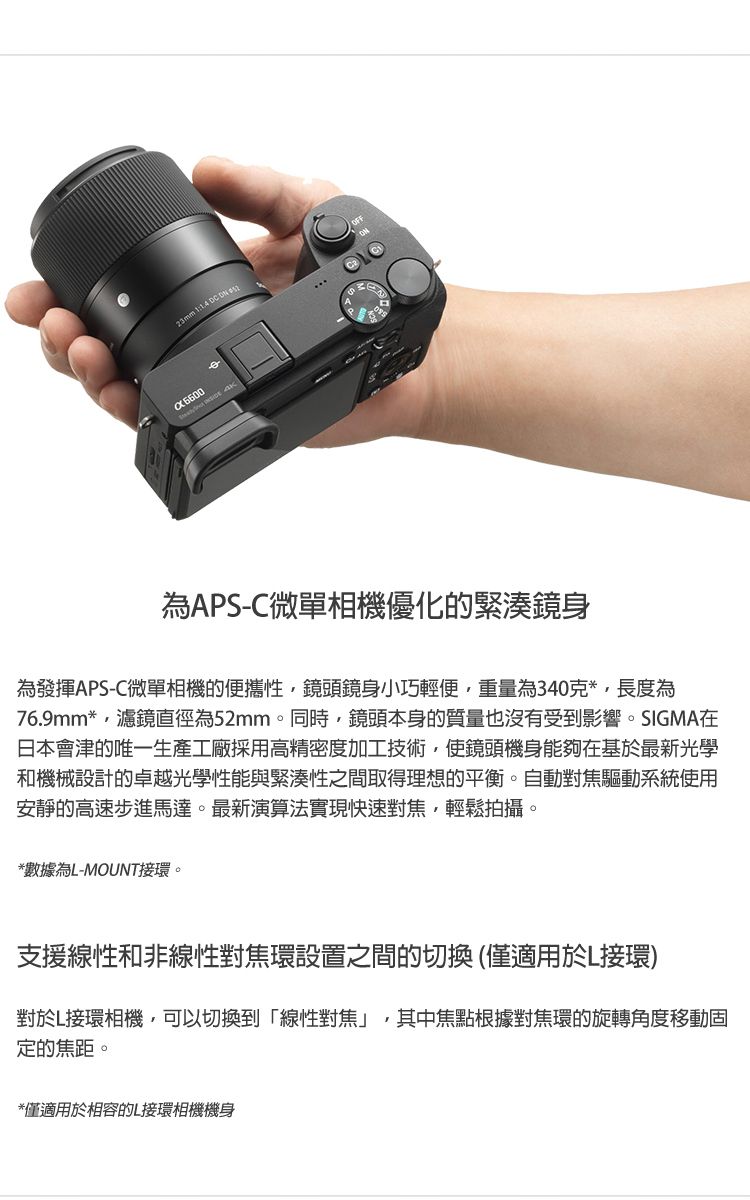 23mm 1   為APS-C微單相機優化的緊湊鏡身為發揮APS-C微單相機的便攜性,鏡頭鏡身小巧輕便,重量為340克*,長度為76.9mm*,濾鏡直徑為52mm。同時,鏡頭本身的質量也沒有受到影響。SIGMA在日本會津的唯一生產工廠採用高精密度加工技術,使鏡頭機身能夠在基於最新光學和機械設計的卓越光學性能與緊湊性之間取得理想的平衡。自動對焦驅動系統使用安靜的高速步進馬達。最新演算法實現快速對焦,輕鬆拍攝。*數據為L-MOUNT接環。支援線性和非線性對焦環設置之間的切換(僅適用於L接環)對於L接環相機,可以切換到「線性對焦」,其中焦點根據對焦環的旋轉角度移動固定的焦距。*僅適用於相容的L接環相機機身