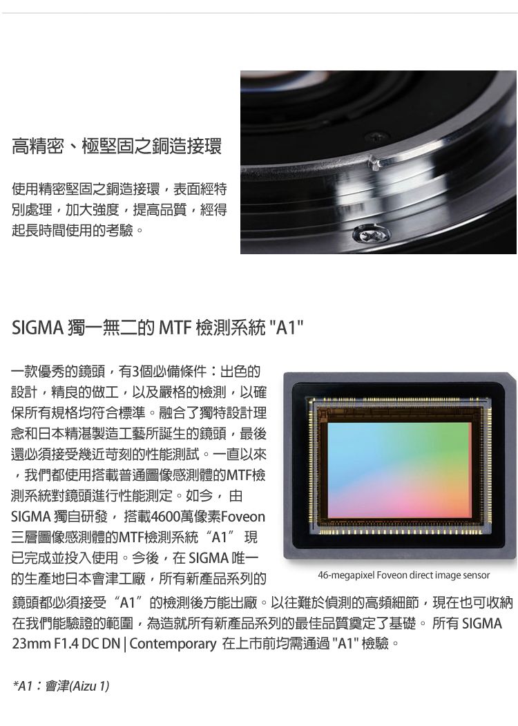 高精密、極堅固之銅造接環使用精密堅固之銅造接環表面經特別處理加大強度提高品質經得起長時間使用的考驗。SIGMA 獨一無二的 MTF 檢測系統A1一款優秀的鏡頭有3個必備條件:出色的設計精良的做工以及嚴格的檢測,以確保所有規格均符合標準。融合了獨特設計理念和日本精湛製造工藝所誕生的鏡頭,最後還必須接受幾近苛刻的性能測試。一直以來,我們都使用搭載普通圖像感測體的MTF檢測系統對鏡頭進行性能測定。如今,由SIGMA 獨自研發,搭載4600萬像素Foveon三層圖像感測體的MTF檢測系統“A1”現已完成並投入使用。今後,在SIGMA 唯一的生產地日本會津工廠,所有新產品系列的46-megapixel Foveon direct image sensor鏡頭都必須接受“A1”的檢測後方能出廠。以往難於偵測的高頻細節,現在也可收納在我們能驗證的範圍,為造就所有新產品系列的最佳品質奠定了基礎。所有 SIGMA23mm F1.4 DC DNContemporary 在上市前均需通過A1 檢驗。*A1:會津(Aizu 1)