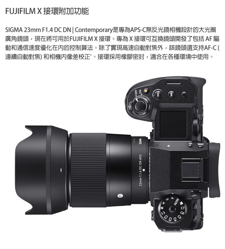 FUJIFILM X 接環附加功能SIGMA 23mm F1.4 D DN  Contemporary是專為APS-C無反光鏡相機設計的大光圈廣角鏡頭現在將可用於FUJIFILMX接環專為X接環可互換鏡頭開發了包括AF 驅動和通信速度優化在内的控制算法。除了實現高速自動對焦外,該鏡頭還支持AF-C (連續自動對焦)和相機像差校正。接環採用橡膠密封,適合在各種環境中使用。23mm 1:1.4 DC DN 52OFFNOCFILTER。