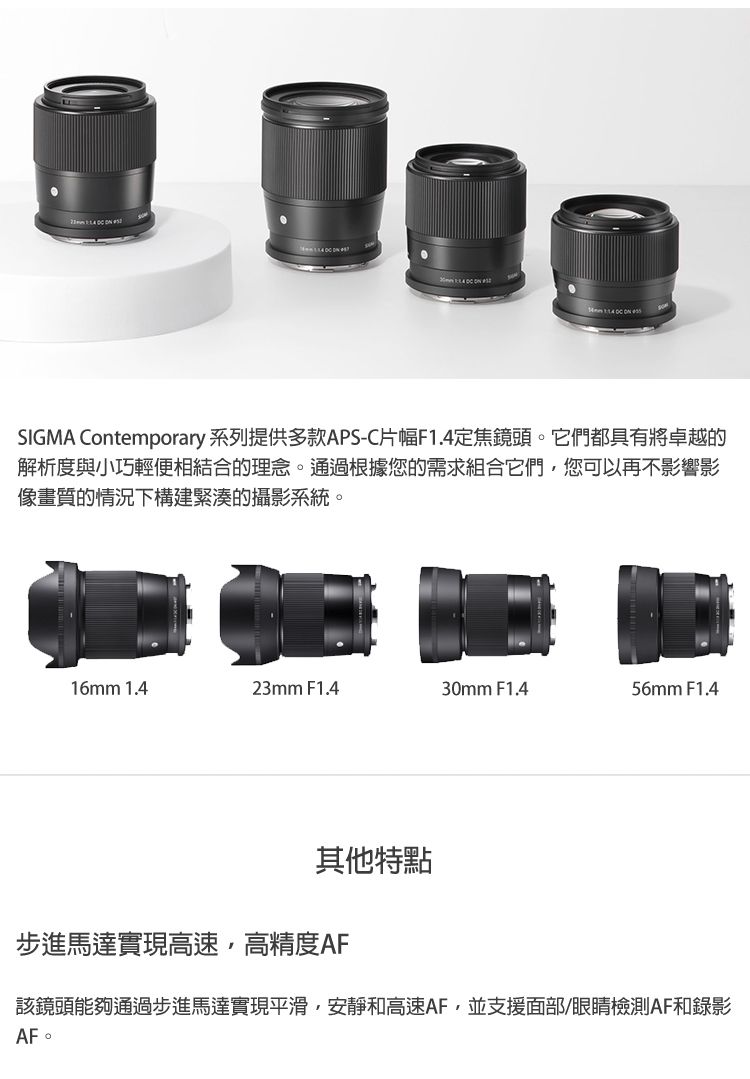 SIGMA Contemporary 系列提供多款APS-C片幅F1.4定焦鏡頭。它們都具有將卓越的解析度與小巧輕便相結合的理念。通過根據您的需求組合它們您可以再不影響影像畫質的情況下構建緊湊的攝影系統。16mm 1.423mm F1.430mm F1.456mm F1.4其他特點步進馬達實現高速,高精度AF該鏡頭能夠通過步進馬達實現平滑,安靜和高速AF,並支援面部/眼睛檢測AF和錄影AF。