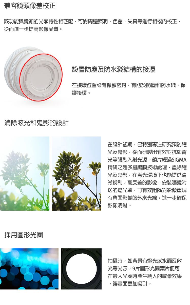 兼容鏡頭像差校正該功能與鏡頭的光學特性相匹配可對周邊照明色差失真等進行相機校正,從而進一步提高影像品質。消除眩光和鬼影的設計採用圓形光圈設置防塵及防水濺結構的接環在接環位置設有橡膠密封,有助於防塵和防水濺,保護接環。在設計初期,已特別專注研究預防耀光及鬼影,從而研製出有效對抗如背光等强烈入射光源。鏡片經過SIGMA精研之超多層鍍膜技術處理,盡除耀光及鬼影,在背光環境下也能提供清晰銳利,高反差的影像。安裝隨鏡附送的遮光罩,可有效阻隔對影像重現有負面影響的外來光線,進一步確保影像清晰。拍攝時,如背景有燈光或水面反射光等光源,9片圓形光圈葉片便可在最大光圈時產生誘人的散景效果,讓畫面更加吸引。