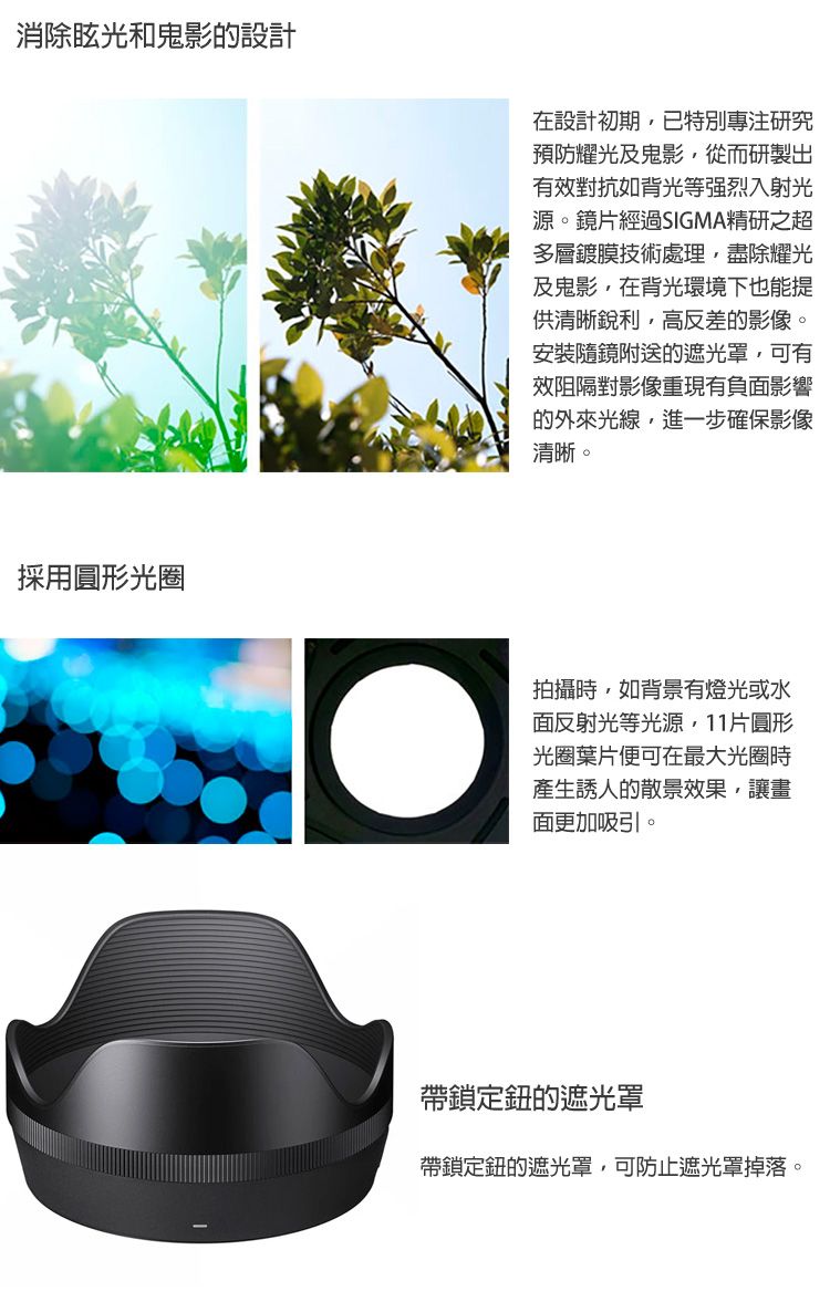 消除眩光和鬼影的設計採用圓形光圈在設計初期已特別專注研究預防耀光及鬼影從而研製出有效對抗如背光等强烈入射光源。鏡片經過SIGMA精研之超多層鍍膜技術處理盡除耀光及鬼影,在背光環境下也能提供清晰銳利,高反差的影像。安裝隨鏡附送的遮光罩,可有效阻隔對影像重現有負面影響的外來光線,進一步確保影像清晰。拍攝時,如背景有燈光或水面反射光等光源,11片圓形光圈葉片便可在最大光圈時產生誘人的散景效果,讓畫面更加吸引。帶鎖定鈕的遮光罩帶鎖定鈕的遮光罩,可防止遮光罩掉落。
