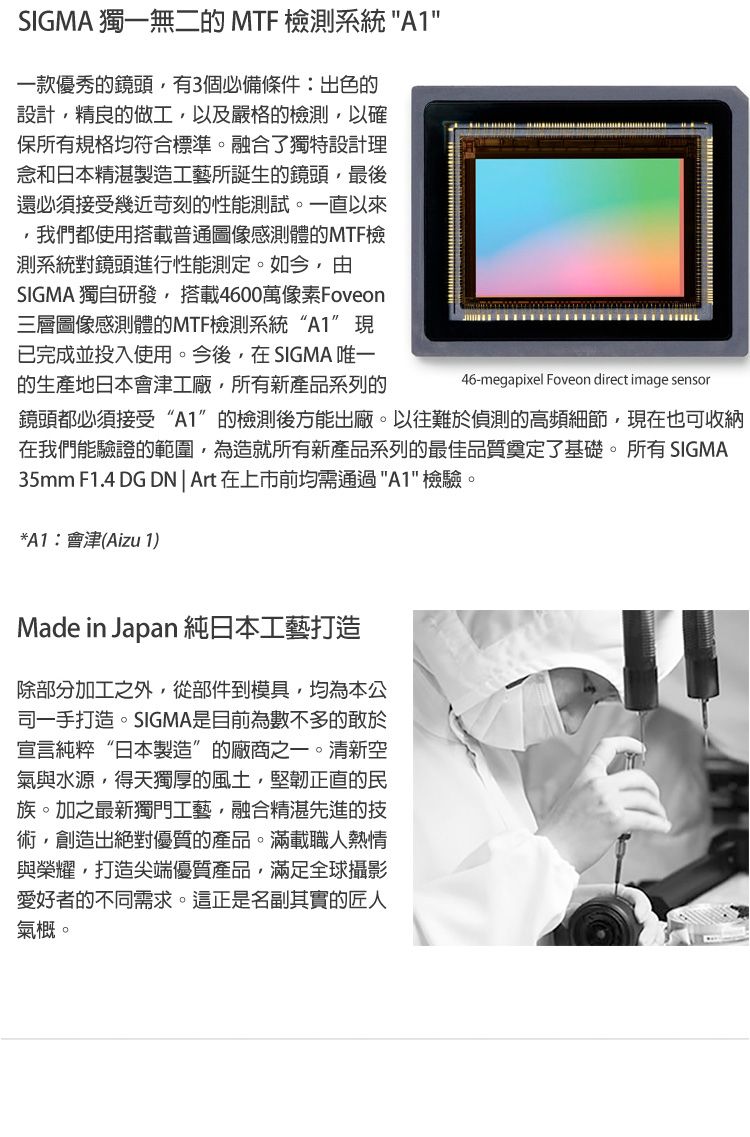 SIGMA 獨一無二的 MTF 檢測系統 A1一款優秀的鏡頭有3個必備條件:出色的設計精良的做工,以及嚴格的檢測,以確保所有規格均符合標準。融合了獨特設計理念和日本精湛製造工藝所誕生的鏡頭,最後還必須接受幾近苛刻的性能測試。一直以來,我們都使用搭載普通圖像感測體的MTF檢測系統對鏡頭進行性能測定。如今,由SIGMA 獨自研發,搭載4600萬像素Foveon三層圖像感測體的MTF檢測系統“A1”現已完成並投入使用。今後,在SIGMA 唯一的生產地日本會津工廠,所有新產品系列的46-megapixel Foveon direct image sensor鏡頭都必須接受“A1”的檢測後方能出廠。以往難於偵測的高頻細節,現在也可收納在我們能驗證的範圍,為造就所有新產品系列的最佳品質奠定了基礎。所有 SIGMA35mm F1.4 DG DN| Art在上市前均需通過A1檢驗。*A1:會津(Aizu 1)Made in Japan 純日本工藝打造除部分加工之外,從部件到模具,均為本公司一手打造。SIGMA是目前為數不多的敢於宣言純粹“日本製造”的廠商之一。清新空氣與水源,得天獨厚的風土,堅韌正直的民族。加之最新獨門工藝,融合精湛先進的技術,創造出絕對優質的產品。滿載職人熱情與榮耀,打造尖端優質產品,滿足全球攝影愛好者的不同需求。這正是名副其實的匠人氣概。