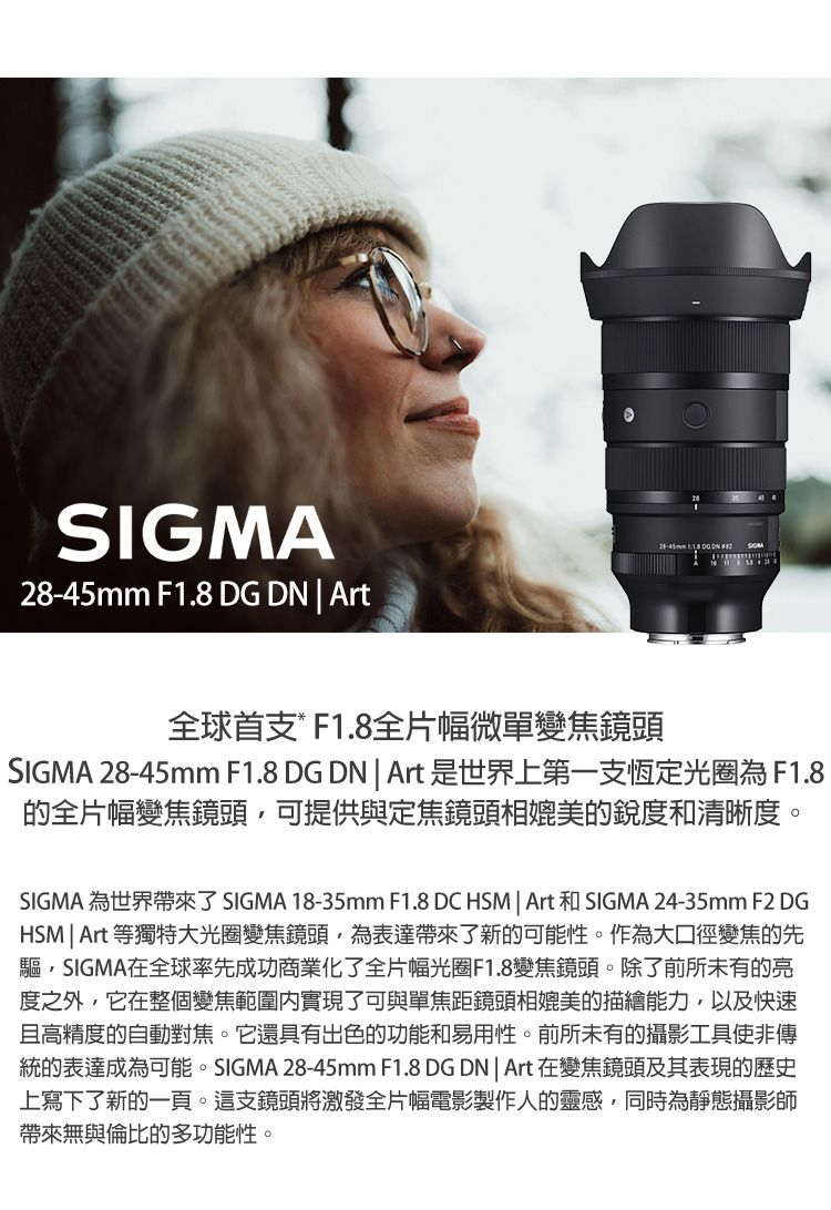 SIGMA F1.8 DG DN  Art28-45mm    全球首支*F1.8全片幅微單變焦鏡頭SIGMA 28-45mm F1.8 DG DN  Art 是世界上第一支恆定光圈為F1.8的全片幅變焦鏡頭可提供與定焦鏡頭相媲美的銳度和清晰度。SIGMA 為世界帶來了SIGMA 18-35mm F1.8 DC HSM | Art 和 SIGMA 24-35mm F2 DGHSM | Art 等獨特大光圈變焦鏡頭為表達帶來了新的可能性。作為大口徑變焦的先驅,SIGMA在全球率先成功商業化了全片幅光圈F1.8變焦鏡頭。除了前所未有的亮度之外,它在整個變焦範圍實現了可與單焦距鏡頭相媲美的描繪能力,以及快速且高精度的自動對焦。它還具有出色的功能和易用性。前所未有的攝影工具使非傳統的表達成為可能。SIGMA 28-45mm F1.8 DGDN | Art 在變焦鏡頭及其表現的歷史上寫下了新的一頁。這支鏡頭將激發全片幅電影製作人的靈感,同時為靜態攝影師帶來無與倫比的多功能性。
