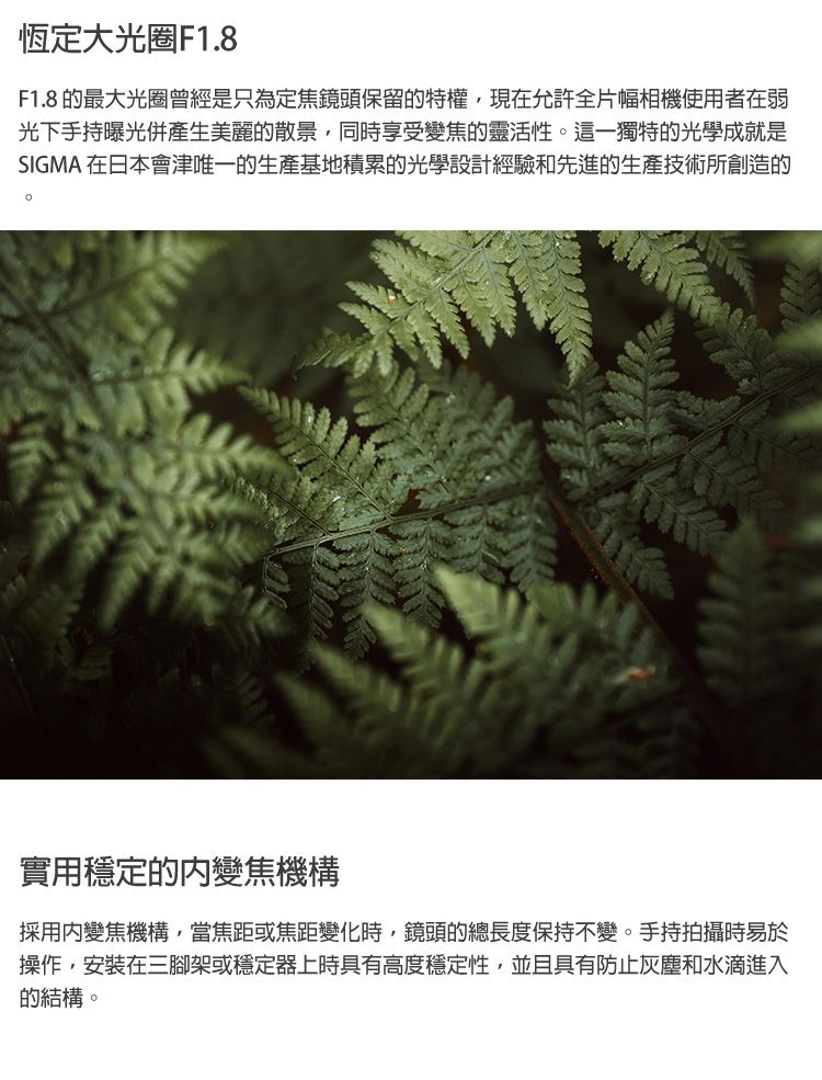 恆定大光圈F1.8F1.8 的最大光圈曾經是只為定焦鏡頭保留的特權,現在允許全片幅相機使用者在弱光下手持曝光併產生美麗的散景,同時享受變焦的靈活性。這一獨特的光學成就是SIGMA 在日本會津唯一的生產基地積累的光學設計經驗和先進的生產技術所創造的實用穩定的變焦機構採用變焦機構,當焦距或焦距變化時,鏡頭的總長度保持不變。手持拍攝時易於操作,安裝在三腳架或穩定器上時具有高度穩定性,並且具有防止灰塵和水滴進入的結構。