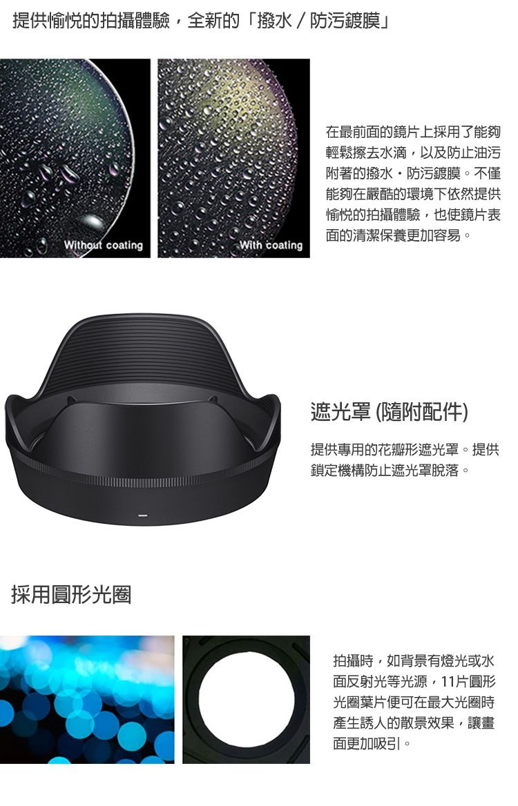 提供愉悦的拍攝體驗全新的「撥水/防污鍍膜」Without coatingWith coating採用圓形光圈在最前面的鏡片上採用了能夠輕鬆擦去水滴以及防止油污附著的撥水防污鍍膜。不僅能夠在嚴酷的環境下依然提供愉悅的拍攝體驗,也使鏡片表面的清潔保養更加容易。遮光罩(隨附配件)提供專用的花瓣形遮光罩。提供鎖定機構防止遮光罩脫落。拍攝時,如背景有燈光或水面反射光等光源,11片圓形光圈葉片便可在最大光圈時產生誘人的散景效果,讓畫面更加吸引。