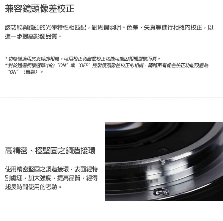 兼容鏡頭像差校正該功能與鏡頭的光學特性相匹配對周邊照明、色差、失真等進行相機校正以進一步提高影像品質*功能僅適用於支援的相機。可用校正和自動校正功能可能因相機型號而異。*對於通過相機選單中的ON”或“OFF”控製鏡頭像差校正的相機,請將所有像差校正功能設置為“ON”(自動)。高精密、極堅固之銅造接環使用精密堅固之銅造接環,表面經特別處理,加大強度,提高品質,經得起長時間使用的考驗。