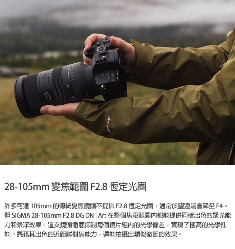 DRYVENT28-105mm 變焦範圍 F2.8恆定光圈許多可達105mm 的傳統變焦鏡頭不提供F2.8恆定光圈,通常於望遠端會降至F4。 SIGMA 28-105mm F2.8 DG DN  Art在整個焦段範圍都能提供同樣色的聚光能力和景深效果。這支鏡頭徹底抑制每個鏡片組的光學像差,實現了極高的光學性能。憑藉其出色的近距離對焦能力,還能拍攝出類似微距的效果。