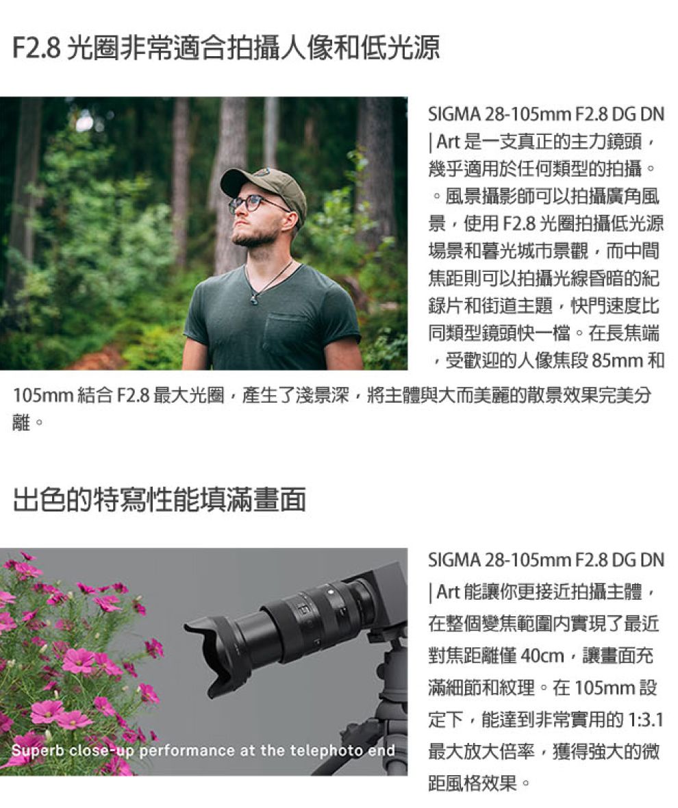 F2.8 光圈非常適合拍攝人像和低光源SIGMA 28-105mm F2.8 DG DN Art是一支真正的主力鏡頭幾乎適用於任何類型的拍攝。風景攝影師可以拍攝廣角風景使用F2.8 光圈拍攝低光源場景和暮光城市景觀而中間焦距則可以拍攝光線昏暗的紀錄片和街道主題門速度比同類型鏡頭快一檔。在長焦端受歡迎的人像焦段 85mm 和105mm 結合 F2.8 最大光圈產生了淺景深,將主體與大而美麗的散景效果完美分離。出色的特寫性能填滿畫面Superb close-up performance at the telephoto endSIGMA 28-105mm F2.8 DG DN Art 能讓你更接近拍攝主體,在整個變焦範圍實現了最近對焦距離僅40cm,讓畫面充滿細節和紋理。在105mm設定下,能達到非常實用的 1:3.1最大放大倍率,獲得強大的微距風格效果。