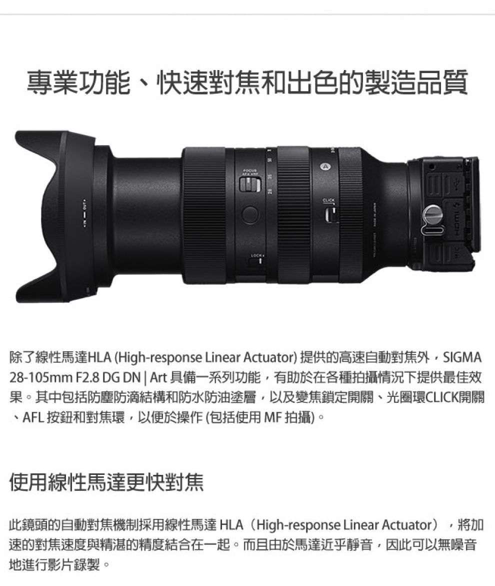 專業功能快速對焦和出色的製造品質除了線性馬達HLA (High-response Linear Actuator) 提供的高速自動對焦外SIGMA28-105mm F2.8 DG DN  Art 具備一系列功能,有助於在各種拍攝情況下提供最佳效果。其中包括防塵防滴結構和防水防油塗層,以及變焦鎖定開關、光圈環CLICK開關、AFL按鈕和對焦環,以便於操作(包括使用MF拍攝)。使用線性馬達更快對焦此鏡頭的自動對焦機制採用線性馬達 HLA(High-response Linear Actuator),將加速的對焦速度與精湛的精度結合在一起。而且由於馬達近乎靜音,因此可以無噪音地進行影片錄製。