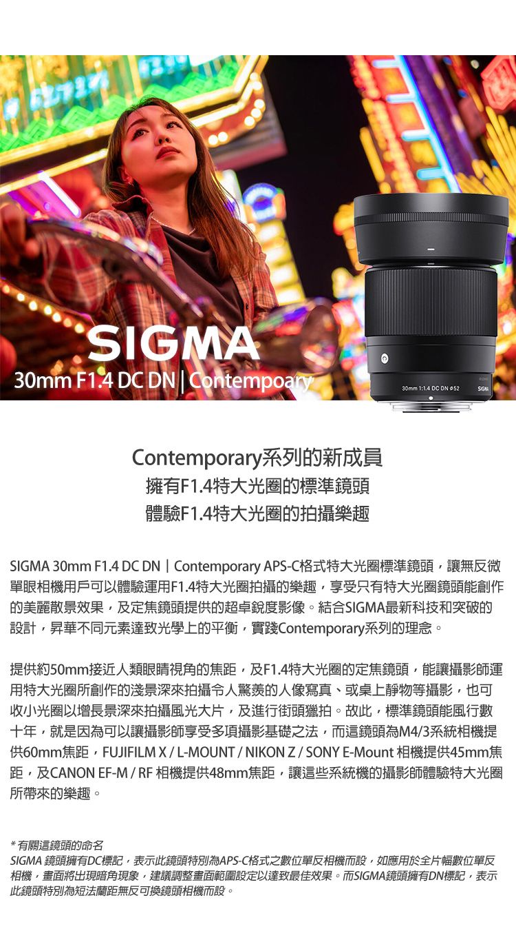SIGMA30mm F   | ContempoaryContemporary系列的新成員擁有F1.4特大光圈的標準鏡頭體驗F1.4特大光圈的拍攝樂趣30mm 1:1.4 DC DN SIGMA 30mm F1.4 DC DN | Contemporary APS-C格式特大光圈標準鏡頭讓無反微單眼相機用戶可以體驗運用F1.4特大光圈拍攝的樂趣享受只有特大光圈鏡頭能創作的美麗散景效果,及定焦鏡頭提供的超卓銳度影像。結合SIGMA最新科技和突破的設計,昇華不同元素達致光學上的平衡,實踐Contemporary系列的理念。提供約50mm接近人類眼睛視角的焦距,及F1.4特大光圈的定焦鏡頭,能讓攝影師運用特大光圈所創作的淺景深拍攝令人的人像寫真、或桌上靜物等攝影,也可收小光圈以增長景深來拍攝風光大片,及進行街頭獵拍。故此,標準鏡頭能風行數十年,就是因為可以讓攝影師享受多項攝影基礎之法,而這鏡頭為M4/3系統相機提供60mm焦距,FUJIFILMX/L-MOUNT/NIKONZ/SONYE-Mount 相機提供45mm焦距,及CANON EF-M/RF相機提供48mm焦距,讓這些系統機的攝影師體驗特大光圈所帶來的樂趣。*有關這鏡頭的命名SIGMA 鏡頭擁有DC標記,表示此鏡頭特別為APS-C格式之數位單反相機而設,如應用於全片幅數位單反相機,畫面將出現暗角現象,建議調整畫面範圍設定以達致最佳效果。而SIGMA鏡頭擁有DN標記,表示此鏡頭特別為短法蘭距無反可換鏡頭相機而設。