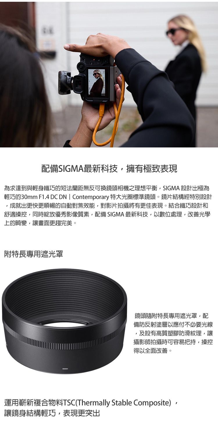 配備SIGMA最新科技擁有極致表現為求達到與輕身纖巧的短法蘭距無反可換鏡頭相機之理想平衡SIGMA 設計出極為輕巧的30mm F1.4 DC DN  Contemporary 特大光圈標準鏡頭。鏡片結構經特別設計成就出更快更順暢的自動對焦效能對影片拍攝將有更佳表現。結合纖巧設計和舒適操控,同時綻放優秀影像質素,配備 SIGMA最新科技,數位處理,改善光學上的畸變,讓畫面更趨完美。附特長專用遮光罩鏡頭隨附特長專用遮光罩,配備防反射塗層以應付不必要光線,及設有高質塑膠防滑紋理,讓攝影師拍攝時可容易把持,操控得以全面改善。運用嶄新複合物料TSC(Thermally Stable Composite),讓鏡身結構輕巧,表現更突出