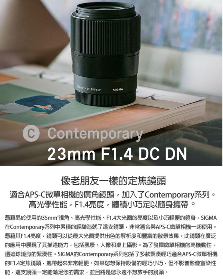 SIGMA Contemporary23mm F1.4 DC DN像老朋友一樣的定焦鏡頭適合APS-C微單相機的廣角鏡頭加入了Contemporary系列。高光學性F1.4亮度體積小巧足以隨身攜帶。憑藉易於使用的視角、高光學性能、F1.4大光圈的亮度以及小巧輕便的鏡身SIGMA在Contemporary系列中累積的經驗造就了這支鏡頭,非常適合與APS-C微單相機一起使用。憑藉其F1.4亮度,鏡頭可以從最大光圈提供出色的解析度和豐富的散景效果。此鏡頭在廣泛的應用中展現了其描述能力,包括風景、人像和桌上攝影。為了發揮微單相機的高機動性,還追球鏡身的緊湊性。SIGMA的Contemporary系列包括了多款緊湊輕巧適合APS-C微單相機的F1.4定焦鏡頭,攜帶起來非常輕便。如果您想保持設備的輕巧小巧,但不影響影像宣染性能,這支鏡頭一定能滿足您的需求,並且將是您永遠不想放手的鏡頭。