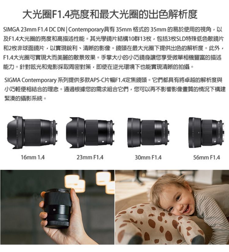 大光圈F1.4亮度和最大光圈的出色解析度SIMGA 23mm F1.4 DC DN  Contemporary具有35mm 格式的35mm 的易於使用的視角,以及F1.4大光圈的亮度和高描述性能。其光學鏡片結構10群13枚,包括3枚SLD特殊低色散鏡片和2枚非球面鏡片,以實現銳利、清晰的影像。鏡頭在最大光圈下提供出色的解析度。此外,F1.4大光圈可實現大而美麗的散景效果。手掌大小的小巧鏡身讓您享受微單相機豐富的描述能力。針對眩光和鬼影採取周密對策,即使在逆光環境下也能實現清晰的拍攝。SIGMA Contemporary 系列提供多款APS-C片幅F1.4定焦鏡頭。它們都具有將卓越的解析度與小巧輕便相結合的理念。通過根據您的需求組合它們,您可以再不影響影像畫質的情況下構建緊湊的攝影系統。16mm 1.423mm F1.430mm F1.456mm F1.4