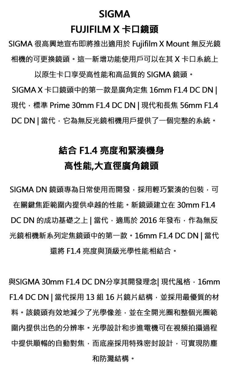 SIGMAFUJIFILM  卡口鏡頭SIGMA 很高興地宣布即將推出適用於 Fujifilm X Mount 無反光鏡相機的可更換鏡頭。這一新增功能使用戶可以在其 X 卡口系統上以原生卡口享受高性能和高品質的 SIGMA 鏡頭。SIGMA X 卡口鏡頭中的第一款是廣角定焦 16mm F1.4 DC DN 現代標準 Prime 30mm F1.4 DCDN | 現代和長焦 56mm F1.4DC DN | 當代,它為無反光鏡相機用戶提供了一個完整的系統。結合 F1.4 亮度和緊湊機身高性能,大直徑廣角鏡頭SIGMA DN 鏡頭專為日常使用而開發,採用輕巧緊湊的包裝,可在關鍵焦距範圍提供卓越的性能。新鏡頭建立在30mm F1.4DC DN 的成功基礎之上|當代,適馬於2016年發布,作為無反光鏡相機新系列定焦鏡頭中的第一款。16mm F1.4 DC DN | 當代還將 F1.4 亮度與頂級光學性能相結合。與SIGMA 30mm F1.4 DC DN分享其開發理念| 現代風格,16mmF1.4 DC DN | 當代採用13組16片鏡片結構,並採用最優質的材料。該鏡頭有效地減少了光學像差,並在全開光圈和整個光圈範圍內提供出色的分辨率。光學設計和步進電機可在視頻拍攝過程中提供順暢的自動對焦,而底座採用特殊密封設計,可實現防塵和防濺結構。